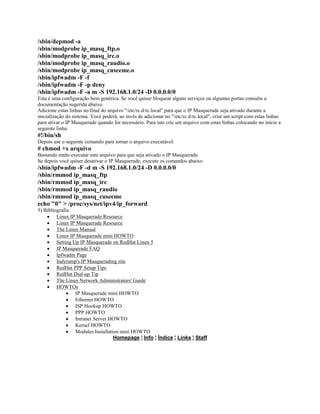 /sbin/depmod -a
/sbin/modprobe ip_masq_ftp.o
/sbin/modprobe ip_masq_irc.o
/sbin/modprobe ip_masq_raudio.o
/sbin/modprobe ip_masq_cuseeme.o
/sbin/ipfwadm -F -f
/sbin/ipfwadm -F -p deny
/sbin/ipfwadm -F -a m -S 192.168.1.0/24 -D 0.0.0.0/0
Esta é uma configuração bem genérica. Se você quiser bloquear alguns serviços ou algumas portas consulte a
documentação sugerida abaixo.
Adicione estas linhas no final do arquivo "/etc/rc.d/rc.local" para que o IP Masquerade seja ativado durante a
inicialização do sistema. Você poderá, ao invés de adicionar no "/etc/rc.d/rc.local", criar um script com estas linhas
para ativar o IP Masquerade quando for necessário. Para isto crie um arquivo com estas linhas colocando no inicio a
seguinte linha:
#!/bin/sh
Depois use o seguinte comando para tornar o arquivo executável:
# chmod +x arquivo
Bastando então executar este arquivo para que seja ativado o IP Masquerade.
Se depois você quiser desativar o IP Masquerade, execute os comandos abaixo:
/sbin/ipfwadm -F -d m -S 192.168.1.0/24 -D 0.0.0.0/0
/sbin/rmmod ip_masq_ftp
/sbin/rmmod ip_masq_irc
/sbin/rmmod ip_masq_raudio
/sbin/rmmod ip_masq_cuseeme
echo "0" > /proc/sys/net/ipv4/ip_forward
5) Bibliografia:
· Linux IP Masquerade Resource
· Linux IP Masquerade Resource
· The Linux Manual
· Linux IP Masquerade mini HOWTO
· Setting Up IP Masquerade on RedHat Linux 5
· IP Masquerade FAQ
· Ipfwadm Page
· Indyramp's IP Masquerading site
· RedHat PPP Setup Tips
· RedHat Dial-up Tip
· The Linux Network Administrators' Guide
· HOWTOs
· IP Masquerade mini HOWTO
· Ethernet HOWTO
· ISP Hookup HOWTO
· PPP HOWTO
· Intranet Server HOWTO
· Kernel HOWTO
· Modules Installation mini HOWTO
Homepage ¦ Info ¦ Índice ¦ Links ¦ Staff
 