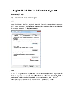 Configurando variáveis do ambiente JAVA_HOME<br />Windows 7 ( 32 bits)<br />Com o JDK já instalado siga os passos a seguir:<br />Passo 1:<br />Painel de Controle -> Sistema e Segurança ->Sistema ->Configurações avançadas do sistema. Abrirá a caixa de dialogo Propriedades do Sistema, clique no botão Variáveis de Ambiente, abrirá a caixa de dialogo Variáveis de Ambiente.<br />Passo 2:<br />Na caixa de dialogo Variáveis de Ambiente, no campo Variáveis do Sistema clique no botão Novo. Em seguida abrirá a caixa de dialogo Nova Variável de Sistema , digite JAVA_HOME no campo Nome da variável e no campo Valor da variável o diretório onde o Java foi instalado(Exemplo:  C:rogram Files (x86)avadk1.6.0_14)e clique em OK.<br />Passo 3:<br />Em seguida abrirá a caixa de dialogo Nova Variável de Sistema , digite JAVA_HOME no campo Nome da variável e no campo Valor da variável o diretório onde o Java foi instalado(Exemplo:  C:rogram Files (x86)avadk1.6.0_14)e clique em OK.<br />Passo 4:<br />No campo Variáveis do Sistema selecione a variável já existente path (em azul) e clique no botão Editar. <br />Passo 5:<br />Ao final do campo Valor da variável (após o ponto-e-vírgula) digite %JAVA_HOME%in;<br /> e clique em OK.<br />Passo 6:<br />Novamente no campo  Variáveis do Sistema clique no botão Novo digite CLASSPATH no campo Nome da variável e no campo Valor da variável JAVA_HOME  e clique em OK.<br />Após a conclusão dos passos é só fazer o download do eclipse (http://www.eclipse.org/downloads/)e executá-lo.<br />Por: Morganna keyla <br />