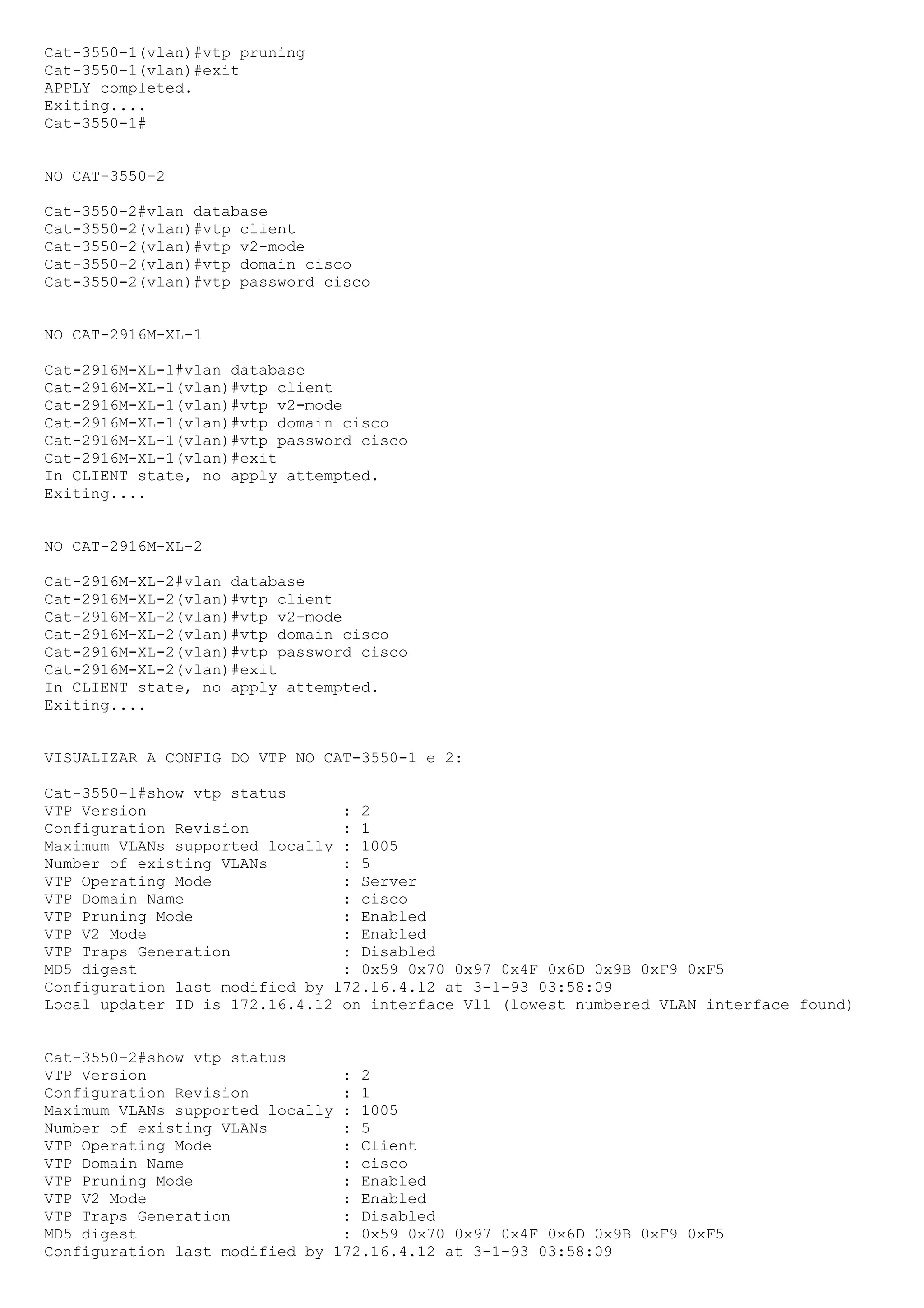 Cat-3550-1(vlan)#vtp pruning
Cat-3550-1(vlan)#exit
APPLY completed.
Exiting....
Cat-3550-1#


NO CAT-3550-2

Cat-3550-2#vlan database
Cat-3550-2(vlan)#vtp client
Cat-3550-2(vlan)#vtp v2-mode
Cat-3550-2(vlan)#vtp domain cisco
Cat-3550-2(vlan)#vtp password cisco


NO CAT-2916M-XL-1

Cat-2916M-XL-1#vlan database
Cat-2916M-XL-1(vlan)#vtp client
Cat-2916M-XL-1(vlan)#vtp v2-mode
Cat-2916M-XL-1(vlan)#vtp domain cisco
Cat-2916M-XL-1(vlan)#vtp password cisco
Cat-2916M-XL-1(vlan)#exit
In CLIENT state, no apply attempted.
Exiting....


NO CAT-2916M-XL-2

Cat-2916M-XL-2#vlan database
Cat-2916M-XL-2(vlan)#vtp client
Cat-2916M-XL-2(vlan)#vtp v2-mode
Cat-2916M-XL-2(vlan)#vtp domain cisco
Cat-2916M-XL-2(vlan)#vtp password cisco
Cat-2916M-XL-2(vlan)#exit
In CLIENT state, no apply attempted.
Exiting....


VISUALIZAR A CONFIG DO VTP NO CAT-3550-1 e 2:

Cat-3550-1#show vtp status
VTP Version                     : 2
Configuration Revision          : 1
Maximum VLANs supported locally : 1005
Number of existing VLANs        : 5
VTP Operating Mode              : Server
VTP Domain Name                 : cisco
VTP Pruning Mode                : Enabled
VTP V2 Mode                     : Enabled
VTP Traps Generation            : Disabled
MD5 digest                      : 0x59 0x70 0x97 0x4F 0x6D 0x9B 0xF9 0xF5
Configuration last modified by 172.16.4.12 at 3-1-93 03:58:09
Local updater ID is 172.16.4.12 on interface Vl1 (lowest numbered VLAN interface found)


Cat-3550-2#show vtp status
VTP Version                     : 2
Configuration Revision          : 1
Maximum VLANs supported locally : 1005
Number of existing VLANs        : 5
VTP Operating Mode              : Client
VTP Domain Name                 : cisco
VTP Pruning Mode                : Enabled
VTP V2 Mode                     : Enabled
VTP Traps Generation            : Disabled
MD5 digest                      : 0x59 0x70 0x97 0x4F 0x6D 0x9B 0xF9 0xF5
Configuration last modified by 172.16.4.12 at 3-1-93 03:58:09
 