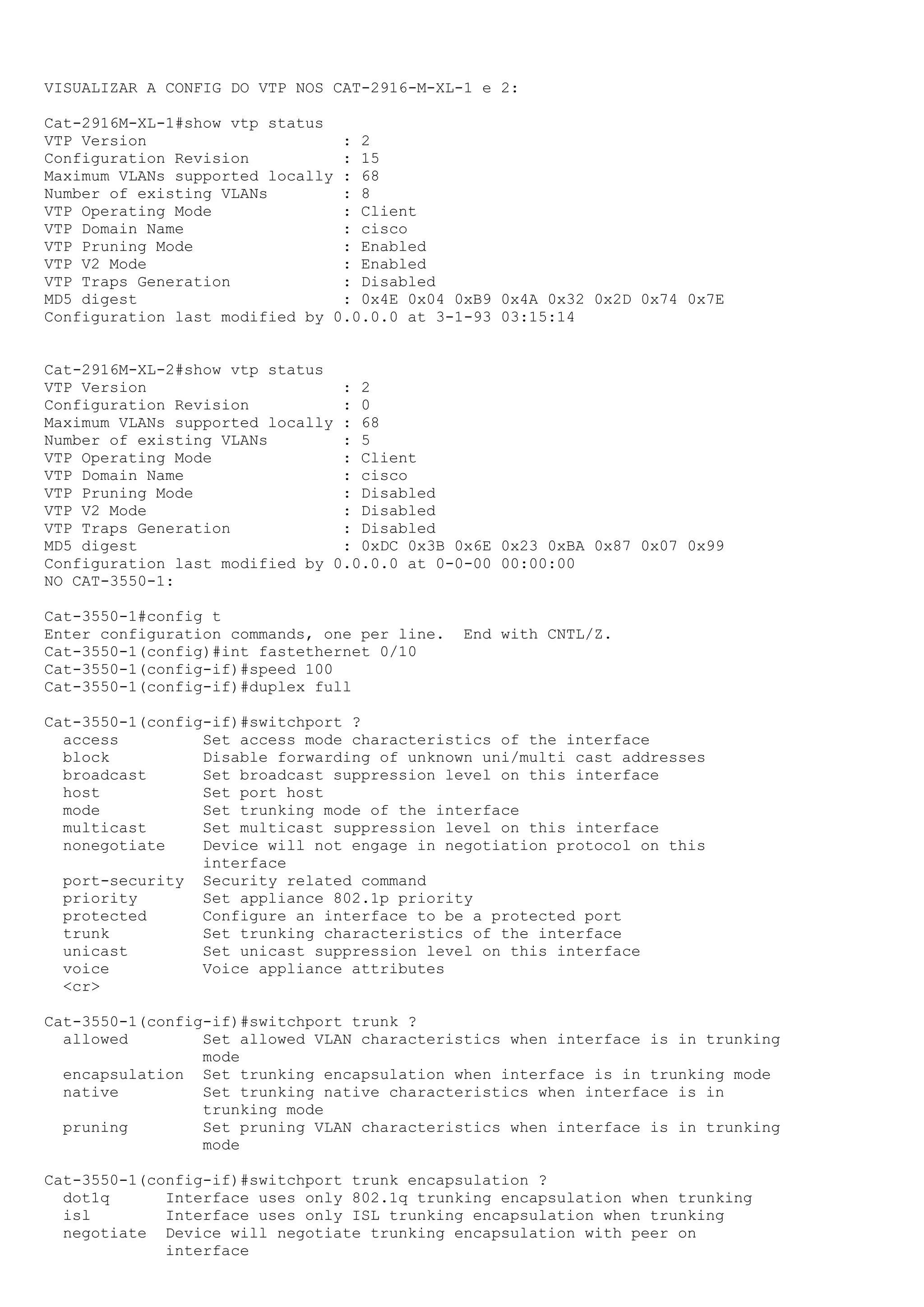 VISUALIZAR A CONFIG DO VTP NOS CAT-2916-M-XL-1 e 2:

Cat-2916M-XL-1#show vtp status
VTP Version                     : 2
Configuration Revision          : 15
Maximum VLANs supported locally : 68
Number of existing VLANs        : 8
VTP Operating Mode              : Client
VTP Domain Name                 : cisco
VTP Pruning Mode                : Enabled
VTP V2 Mode                     : Enabled
VTP Traps Generation            : Disabled
MD5 digest                      : 0x4E 0x04 0xB9 0x4A 0x32 0x2D 0x74 0x7E
Configuration last modified by 0.0.0.0 at 3-1-93 03:15:14


Cat-2916M-XL-2#show vtp status
VTP Version                     : 2
Configuration Revision          : 0
Maximum VLANs supported locally : 68
Number of existing VLANs        : 5
VTP Operating Mode              : Client
VTP Domain Name                 : cisco
VTP Pruning Mode                : Disabled
VTP V2 Mode                     : Disabled
VTP Traps Generation            : Disabled
MD5 digest                      : 0xDC 0x3B 0x6E 0x23 0xBA 0x87 0x07 0x99
Configuration last modified by 0.0.0.0 at 0-0-00 00:00:00
NO CAT-3550-1:

Cat-3550-1#config t
Enter configuration commands, one per line.   End with CNTL/Z.
Cat-3550-1(config)#int fastethernet 0/10
Cat-3550-1(config-if)#speed 100
Cat-3550-1(config-if)#duplex full

Cat-3550-1(config-if)#switchport ?
  access         Set access mode characteristics of the interface
  block          Disable forwarding of unknown uni/multi cast addresses
  broadcast      Set broadcast suppression level on this interface
  host           Set port host
  mode           Set trunking mode of the interface
  multicast      Set multicast suppression level on this interface
  nonegotiate    Device will not engage in negotiation protocol on this
                 interface
  port-security Security related command
  priority       Set appliance 802.1p priority
  protected      Configure an interface to be a protected port
  trunk          Set trunking characteristics of the interface
  unicast        Set unicast suppression level on this interface
  voice          Voice appliance attributes
  <cr>

Cat-3550-1(config-if)#switchport trunk ?
  allowed        Set allowed VLAN characteristics when interface is in trunking
                 mode
  encapsulation Set trunking encapsulation when interface is in trunking mode
  native         Set trunking native characteristics when interface is in
                 trunking mode
  pruning        Set pruning VLAN characteristics when interface is in trunking
                 mode

Cat-3550-1(config-if)#switchport trunk encapsulation ?
  dot1q      Interface uses only 802.1q trunking encapsulation when trunking
  isl        Interface uses only ISL trunking encapsulation when trunking
  negotiate Device will negotiate trunking encapsulation with peer on
             interface
 