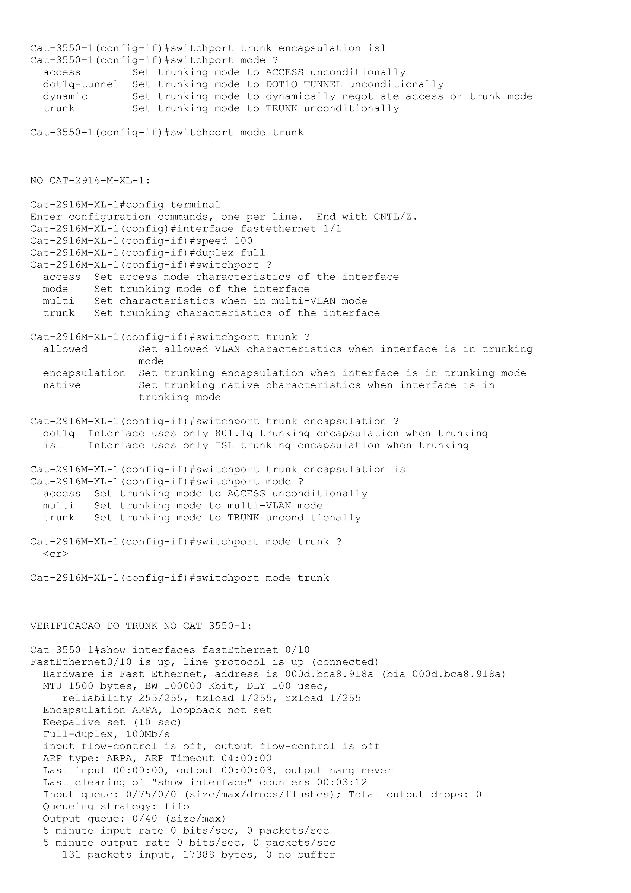 Cat-3550-1(config-if)#switchport trunk encapsulation isl
Cat-3550-1(config-if)#switchport mode ?
  access        Set trunking mode to ACCESS unconditionally
  dot1q-tunnel Set trunking mode to DOT1Q TUNNEL unconditionally
  dynamic       Set trunking mode to dynamically negotiate access or trunk mode
  trunk         Set trunking mode to TRUNK unconditionally

Cat-3550-1(config-if)#switchport mode trunk



NO CAT-2916-M-XL-1:

Cat-2916M-XL-1#config terminal
Enter configuration commands, one per line. End with CNTL/Z.
Cat-2916M-XL-1(config)#interface fastethernet 1/1
Cat-2916M-XL-1(config-if)#speed 100
Cat-2916M-XL-1(config-if)#duplex full
Cat-2916M-XL-1(config-if)#switchport ?
  access Set access mode characteristics of the interface
  mode    Set trunking mode of the interface
  multi   Set characteristics when in multi-VLAN mode
  trunk   Set trunking characteristics of the interface

Cat-2916M-XL-1(config-if)#switchport trunk ?
  allowed        Set allowed VLAN characteristics when interface is in trunking
                 mode
  encapsulation Set trunking encapsulation when interface is in trunking mode
  native         Set trunking native characteristics when interface is in
                 trunking mode

Cat-2916M-XL-1(config-if)#switchport trunk encapsulation ?
  dot1q Interface uses only 801.1q trunking encapsulation when trunking
  isl    Interface uses only ISL trunking encapsulation when trunking

Cat-2916M-XL-1(config-if)#switchport trunk encapsulation isl
Cat-2916M-XL-1(config-if)#switchport mode ?
  access Set trunking mode to ACCESS unconditionally
  multi   Set trunking mode to multi-VLAN mode
  trunk   Set trunking mode to TRUNK unconditionally

Cat-2916M-XL-1(config-if)#switchport mode trunk ?
  <cr>

Cat-2916M-XL-1(config-if)#switchport mode trunk



VERIFICACAO DO TRUNK NO CAT 3550-1:

Cat-3550-1#show interfaces fastEthernet 0/10
FastEthernet0/10 is up, line protocol is up (connected)
  Hardware is Fast Ethernet, address is 000d.bca8.918a (bia 000d.bca8.918a)
  MTU 1500 bytes, BW 100000 Kbit, DLY 100 usec,
     reliability 255/255, txload 1/255, rxload 1/255
  Encapsulation ARPA, loopback not set
  Keepalive set (10 sec)
  Full-duplex, 100Mb/s
  input flow-control is off, output flow-control is off
  ARP type: ARPA, ARP Timeout 04:00:00
  Last input 00:00:00, output 00:00:03, output hang never
  Last clearing of "show interface" counters 00:03:12
  Input queue: 0/75/0/0 (size/max/drops/flushes); Total output drops: 0
  Queueing strategy: fifo
  Output queue: 0/40 (size/max)
  5 minute input rate 0 bits/sec, 0 packets/sec
  5 minute output rate 0 bits/sec, 0 packets/sec
     131 packets input, 17388 bytes, 0 no buffer
 
