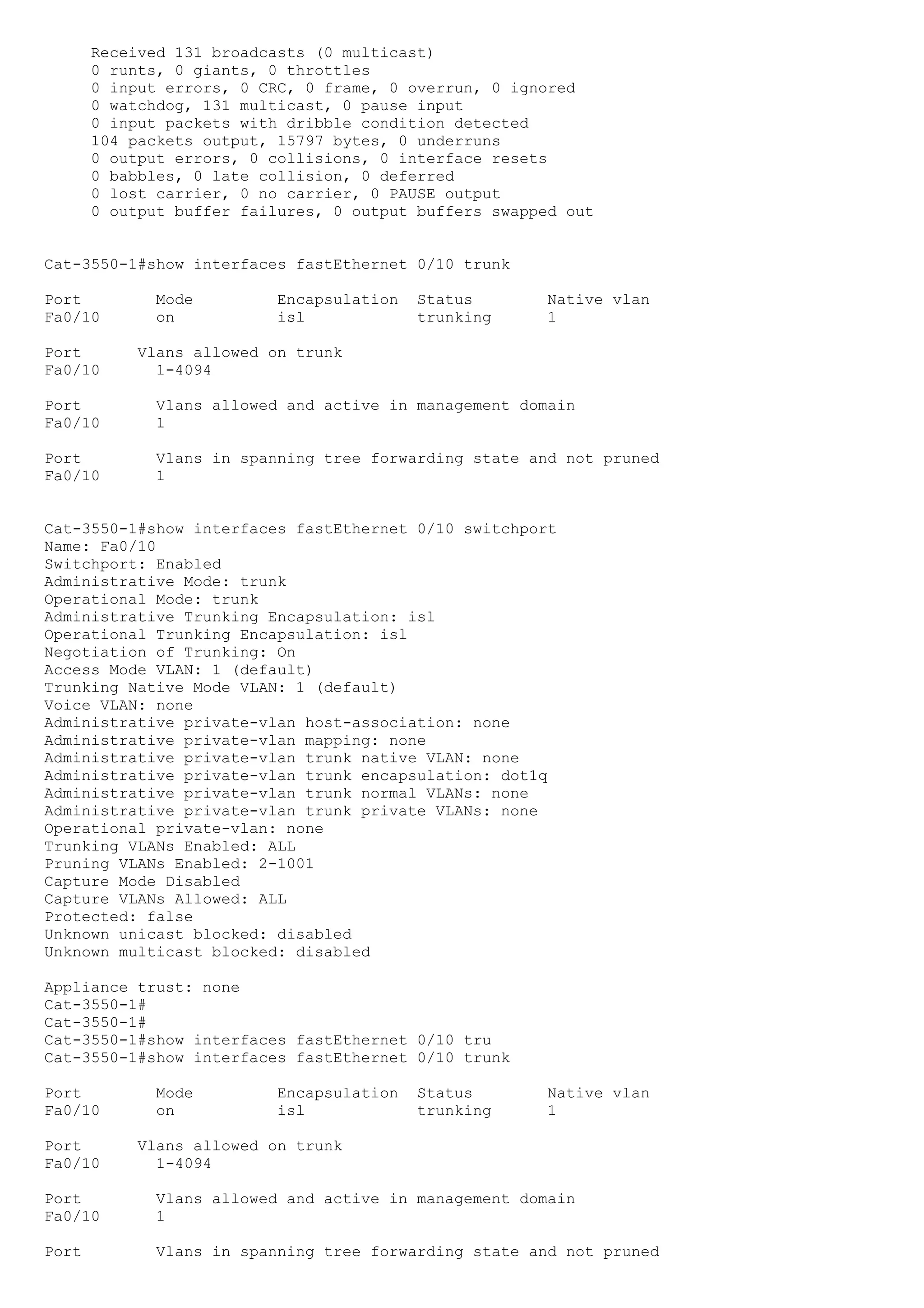 Received 131 broadcasts (0 multicast)
       0 runts, 0 giants, 0 throttles
       0 input errors, 0 CRC, 0 frame, 0 overrun, 0 ignored
       0 watchdog, 131 multicast, 0 pause input
       0 input packets with dribble condition detected
       104 packets output, 15797 bytes, 0 underruns
       0 output errors, 0 collisions, 0 interface resets
       0 babbles, 0 late collision, 0 deferred
       0 lost carrier, 0 no carrier, 0 PAUSE output
       0 output buffer failures, 0 output buffers swapped out


Cat-3550-1#show interfaces fastEthernet 0/10 trunk

Port          Mode         Encapsulation   Status       Native vlan
Fa0/10        on           isl             trunking     1

Port        Vlans allowed on trunk
Fa0/10        1-4094

Port          Vlans allowed and active in management domain
Fa0/10        1

Port          Vlans in spanning tree forwarding state and not pruned
Fa0/10        1


Cat-3550-1#show interfaces fastEthernet 0/10 switchport
Name: Fa0/10
Switchport: Enabled
Administrative Mode: trunk
Operational Mode: trunk
Administrative Trunking Encapsulation: isl
Operational Trunking Encapsulation: isl
Negotiation of Trunking: On
Access Mode VLAN: 1 (default)
Trunking Native Mode VLAN: 1 (default)
Voice VLAN: none
Administrative private-vlan host-association: none
Administrative private-vlan mapping: none
Administrative private-vlan trunk native VLAN: none
Administrative private-vlan trunk encapsulation: dot1q
Administrative private-vlan trunk normal VLANs: none
Administrative private-vlan trunk private VLANs: none
Operational private-vlan: none
Trunking VLANs Enabled: ALL
Pruning VLANs Enabled: 2-1001
Capture Mode Disabled
Capture VLANs Allowed: ALL
Protected: false
Unknown unicast blocked: disabled
Unknown multicast blocked: disabled

Appliance trust: none
Cat-3550-1#
Cat-3550-1#
Cat-3550-1#show interfaces fastEthernet 0/10 tru
Cat-3550-1#show interfaces fastEthernet 0/10 trunk

Port          Mode         Encapsulation   Status       Native vlan
Fa0/10        on           isl             trunking     1

Port        Vlans allowed on trunk
Fa0/10        1-4094

Port          Vlans allowed and active in management domain
Fa0/10        1

Port          Vlans in spanning tree forwarding state and not pruned
 