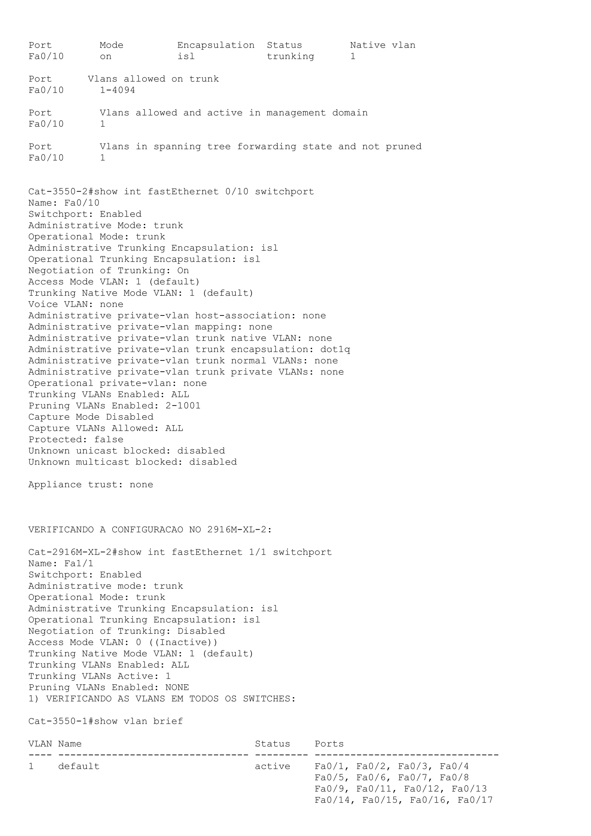 Port        Mode         Encapsulation   Status       Native vlan
Fa0/10      on           isl             trunking     1

Port      Vlans allowed on trunk
Fa0/10      1-4094

Port        Vlans allowed and active in management domain
Fa0/10      1

Port        Vlans in spanning tree forwarding state and not pruned
Fa0/10      1


Cat-3550-2#show int fastEthernet 0/10 switchport
Name: Fa0/10
Switchport: Enabled
Administrative Mode: trunk
Operational Mode: trunk
Administrative Trunking Encapsulation: isl
Operational Trunking Encapsulation: isl
Negotiation of Trunking: On
Access Mode VLAN: 1 (default)
Trunking Native Mode VLAN: 1 (default)
Voice VLAN: none
Administrative private-vlan host-association: none
Administrative private-vlan mapping: none
Administrative private-vlan trunk native VLAN: none
Administrative private-vlan trunk encapsulation: dot1q
Administrative private-vlan trunk normal VLANs: none
Administrative private-vlan trunk private VLANs: none
Operational private-vlan: none
Trunking VLANs Enabled: ALL
Pruning VLANs Enabled: 2-1001
Capture Mode Disabled
Capture VLANs Allowed: ALL
Protected: false
Unknown unicast blocked: disabled
Unknown multicast blocked: disabled

Appliance trust: none



VERIFICANDO A CONFIGURACAO NO 2916M-XL-2:

Cat-2916M-XL-2#show int fastEthernet 1/1 switchport
Name: Fa1/1
Switchport: Enabled
Administrative mode: trunk
Operational Mode: trunk
Administrative Trunking Encapsulation: isl
Operational Trunking Encapsulation: isl
Negotiation of Trunking: Disabled
Access Mode VLAN: 0 ((Inactive))
Trunking Native Mode VLAN: 1 (default)
Trunking VLANs Enabled: ALL
Trunking VLANs Active: 1
Pruning VLANs Enabled: NONE
1) VERIFICANDO AS VLANS EM TODOS OS SWITCHES:

Cat-3550-1#show vlan brief

VLAN Name                             Status    Ports
---- -------------------------------- --------- -------------------------------
1    default                          active    Fa0/1, Fa0/2, Fa0/3, Fa0/4
                                                Fa0/5, Fa0/6, Fa0/7, Fa0/8
                                                Fa0/9, Fa0/11, Fa0/12, Fa0/13
                                                Fa0/14, Fa0/15, Fa0/16, Fa0/17
 