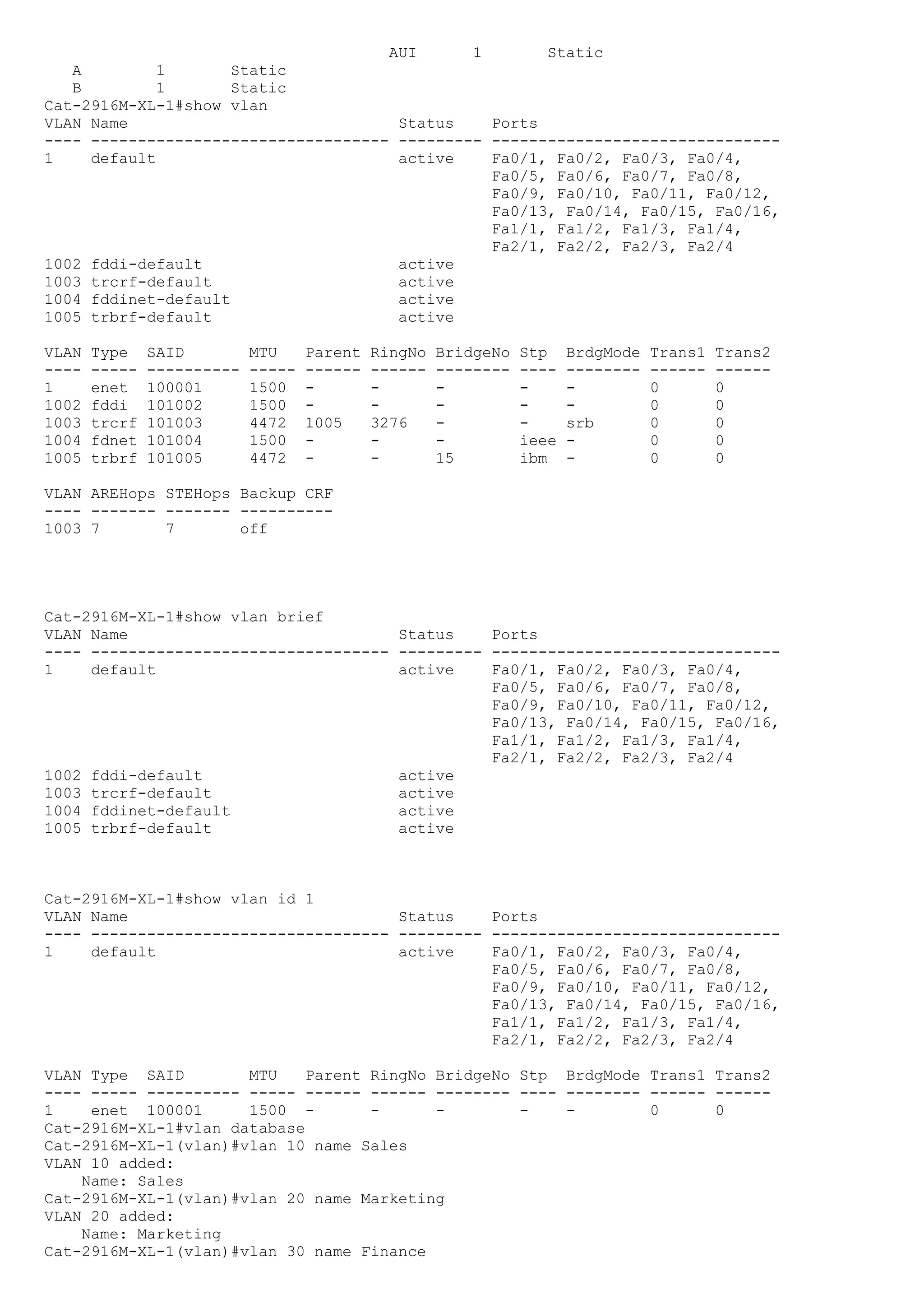 AUI      1       Static
   A         1       Static
   B         1       Static
Cat-2916M-XL-1#show vlan
VLAN Name                             Status    Ports
---- -------------------------------- --------- -------------------------------
1    default                          active    Fa0/1, Fa0/2, Fa0/3, Fa0/4,
                                                Fa0/5, Fa0/6, Fa0/7, Fa0/8,
                                                Fa0/9, Fa0/10, Fa0/11, Fa0/12,
                                                Fa0/13, Fa0/14, Fa0/15, Fa0/16,
                                                Fa1/1, Fa1/2, Fa1/3, Fa1/4,
                                                Fa2/1, Fa2/2, Fa2/3, Fa2/4
1002 fddi-default                     active
1003 trcrf-default                    active
1004 fddinet-default                  active
1005 trbrf-default                    active

VLAN   Type    SAID         MTU     Parent   RingNo   BridgeNo   Stp    BrdgMode   Trans1   Trans2
----   -----   ----------   -----   ------   ------   --------   ----   --------   ------   ------
1      enet    100001       1500    -        -        -          -      -          0        0
1002   fddi    101002       1500    -        -        -          -      -          0        0
1003   trcrf   101003       4472    1005     3276     -          -      srb        0        0
1004   fdnet   101004       1500    -        -        -          ieee   -          0        0
1005   trbrf   101005       4472    -        -        15         ibm    -          0        0

VLAN AREHops STEHops Backup CRF
---- ------- ------- ----------
1003 7       7       off




Cat-2916M-XL-1#show vlan brief
VLAN Name                             Status    Ports
---- -------------------------------- --------- -------------------------------
1    default                          active    Fa0/1, Fa0/2, Fa0/3, Fa0/4,
                                                Fa0/5, Fa0/6, Fa0/7, Fa0/8,
                                                Fa0/9, Fa0/10, Fa0/11, Fa0/12,
                                                Fa0/13, Fa0/14, Fa0/15, Fa0/16,
                                                Fa1/1, Fa1/2, Fa1/3, Fa1/4,
                                                Fa2/1, Fa2/2, Fa2/3, Fa2/4
1002 fddi-default                     active
1003 trcrf-default                    active
1004 fddinet-default                  active
1005 trbrf-default                    active



Cat-2916M-XL-1#show vlan id 1
VLAN Name                             Status    Ports
---- -------------------------------- --------- -------------------------------
1    default                          active    Fa0/1, Fa0/2, Fa0/3, Fa0/4,
                                                Fa0/5, Fa0/6, Fa0/7, Fa0/8,
                                                Fa0/9, Fa0/10, Fa0/11, Fa0/12,
                                                Fa0/13, Fa0/14, Fa0/15, Fa0/16,
                                                Fa1/1, Fa1/2, Fa1/3, Fa1/4,
                                                Fa2/1, Fa2/2, Fa2/3, Fa2/4

VLAN Type SAID        MTU    Parent RingNo BridgeNo Stp BrdgMode Trans1 Trans2
---- ----- ---------- ----- ------ ------ -------- ---- -------- ------ ------
1    enet 100001      1500 -        -      -        -   -        0      0
Cat-2916M-XL-1#vlan database
Cat-2916M-XL-1(vlan)#vlan 10 name Sales
VLAN 10 added:
    Name: Sales
Cat-2916M-XL-1(vlan)#vlan 20 name Marketing
VLAN 20 added:
    Name: Marketing
Cat-2916M-XL-1(vlan)#vlan 30 name Finance
 