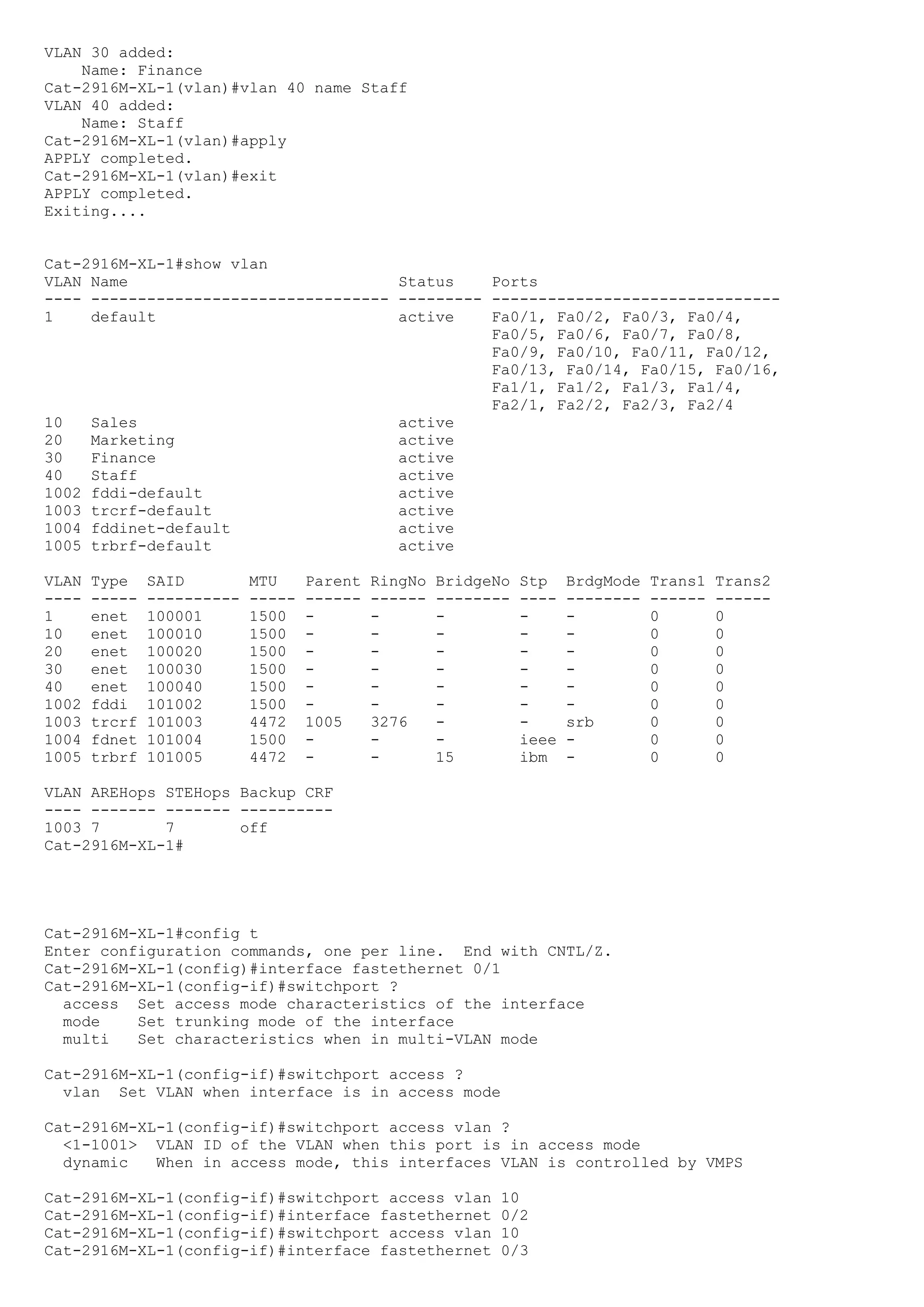 VLAN 30 added:
    Name: Finance
Cat-2916M-XL-1(vlan)#vlan 40 name Staff
VLAN 40 added:
    Name: Staff
Cat-2916M-XL-1(vlan)#apply
APPLY completed.
Cat-2916M-XL-1(vlan)#exit
APPLY completed.
Exiting....


Cat-2916M-XL-1#show vlan
VLAN Name                             Status    Ports
---- -------------------------------- --------- -------------------------------
1    default                          active    Fa0/1, Fa0/2, Fa0/3, Fa0/4,
                                                Fa0/5, Fa0/6, Fa0/7, Fa0/8,
                                                Fa0/9, Fa0/10, Fa0/11, Fa0/12,
                                                Fa0/13, Fa0/14, Fa0/15, Fa0/16,
                                                Fa1/1, Fa1/2, Fa1/3, Fa1/4,
                                                Fa2/1, Fa2/2, Fa2/3, Fa2/4
10   Sales                            active
20   Marketing                        active
30   Finance                          active
40   Staff                            active
1002 fddi-default                     active
1003 trcrf-default                    active
1004 fddinet-default                  active
1005 trbrf-default                    active

VLAN   Type    SAID         MTU     Parent   RingNo   BridgeNo   Stp    BrdgMode   Trans1   Trans2
----   -----   ----------   -----   ------   ------   --------   ----   --------   ------   ------
1      enet    100001       1500    -        -        -          -      -          0        0
10     enet    100010       1500    -        -        -          -      -          0        0
20     enet    100020       1500    -        -        -          -      -          0        0
30     enet    100030       1500    -        -        -          -      -          0        0
40     enet    100040       1500    -        -        -          -      -          0        0
1002   fddi    101002       1500    -        -        -          -      -          0        0
1003   trcrf   101003       4472    1005     3276     -          -      srb        0        0
1004   fdnet   101004       1500    -        -        -          ieee   -          0        0
1005   trbrf   101005       4472    -        -        15         ibm    -          0        0

VLAN AREHops STEHops Backup CRF
---- ------- ------- ----------
1003 7       7       off
Cat-2916M-XL-1#




Cat-2916M-XL-1#config t
Enter configuration commands, one per line. End with CNTL/Z.
Cat-2916M-XL-1(config)#interface fastethernet 0/1
Cat-2916M-XL-1(config-if)#switchport ?
  access Set access mode characteristics of the interface
  mode    Set trunking mode of the interface
  multi   Set characteristics when in multi-VLAN mode

Cat-2916M-XL-1(config-if)#switchport access ?
  vlan Set VLAN when interface is in access mode

Cat-2916M-XL-1(config-if)#switchport access vlan ?
  <1-1001> VLAN ID of the VLAN when this port is in access mode
  dynamic   When in access mode, this interfaces VLAN is controlled by VMPS

Cat-2916M-XL-1(config-if)#switchport access vlan             10
Cat-2916M-XL-1(config-if)#interface fastethernet             0/2
Cat-2916M-XL-1(config-if)#switchport access vlan             10
Cat-2916M-XL-1(config-if)#interface fastethernet             0/3
 