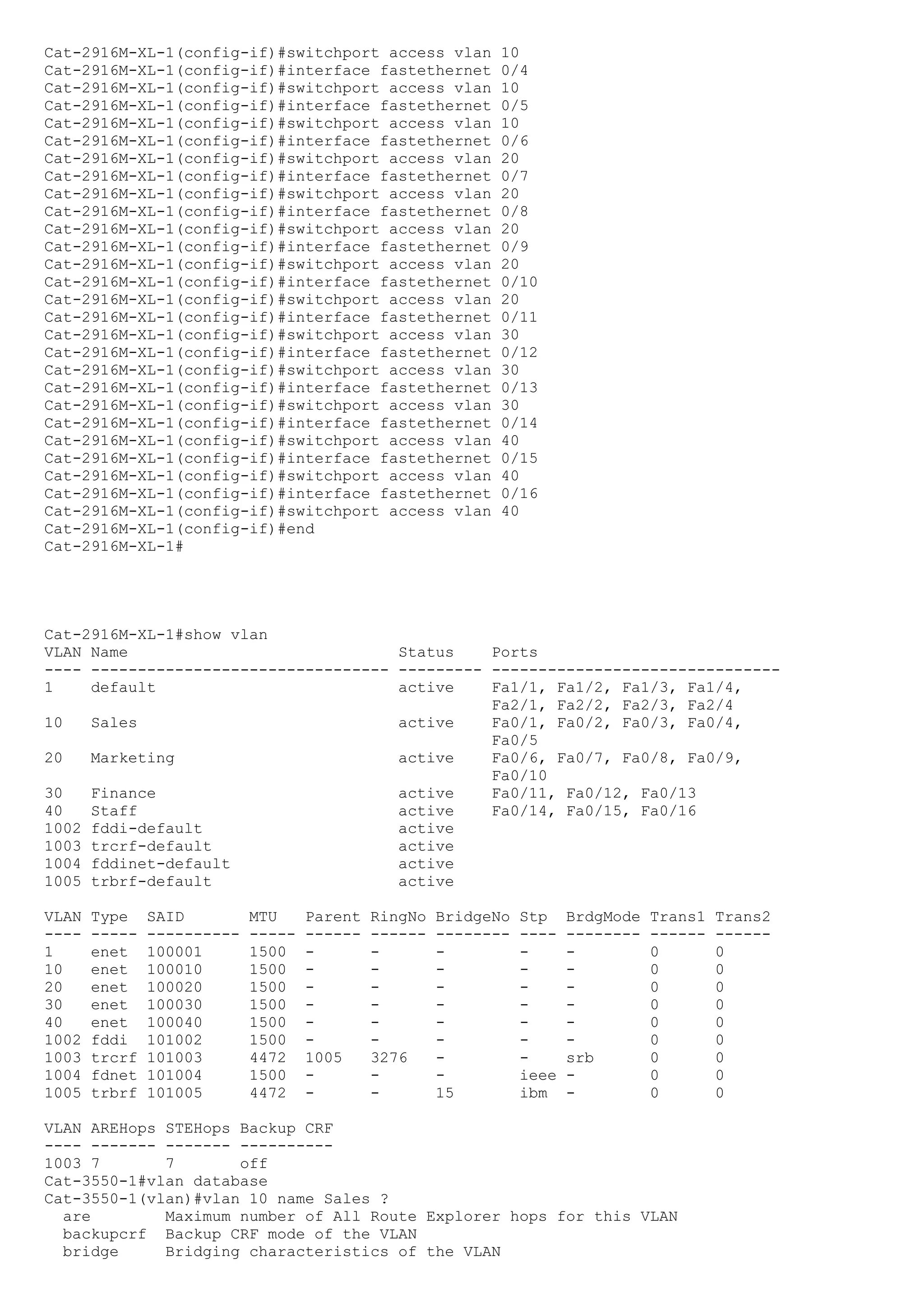 Cat-2916M-XL-1(config-if)#switchport access vlan             10
Cat-2916M-XL-1(config-if)#interface fastethernet             0/4
Cat-2916M-XL-1(config-if)#switchport access vlan             10
Cat-2916M-XL-1(config-if)#interface fastethernet             0/5
Cat-2916M-XL-1(config-if)#switchport access vlan             10
Cat-2916M-XL-1(config-if)#interface fastethernet             0/6
Cat-2916M-XL-1(config-if)#switchport access vlan             20
Cat-2916M-XL-1(config-if)#interface fastethernet             0/7
Cat-2916M-XL-1(config-if)#switchport access vlan             20
Cat-2916M-XL-1(config-if)#interface fastethernet             0/8
Cat-2916M-XL-1(config-if)#switchport access vlan             20
Cat-2916M-XL-1(config-if)#interface fastethernet             0/9
Cat-2916M-XL-1(config-if)#switchport access vlan             20
Cat-2916M-XL-1(config-if)#interface fastethernet             0/10
Cat-2916M-XL-1(config-if)#switchport access vlan             20
Cat-2916M-XL-1(config-if)#interface fastethernet             0/11
Cat-2916M-XL-1(config-if)#switchport access vlan             30
Cat-2916M-XL-1(config-if)#interface fastethernet             0/12
Cat-2916M-XL-1(config-if)#switchport access vlan             30
Cat-2916M-XL-1(config-if)#interface fastethernet             0/13
Cat-2916M-XL-1(config-if)#switchport access vlan             30
Cat-2916M-XL-1(config-if)#interface fastethernet             0/14
Cat-2916M-XL-1(config-if)#switchport access vlan             40
Cat-2916M-XL-1(config-if)#interface fastethernet             0/15
Cat-2916M-XL-1(config-if)#switchport access vlan             40
Cat-2916M-XL-1(config-if)#interface fastethernet             0/16
Cat-2916M-XL-1(config-if)#switchport access vlan             40
Cat-2916M-XL-1(config-if)#end
Cat-2916M-XL-1#




Cat-2916M-XL-1#show vlan
VLAN Name                             Status    Ports
---- -------------------------------- --------- -------------------------------
1    default                          active    Fa1/1, Fa1/2, Fa1/3, Fa1/4,
                                                Fa2/1, Fa2/2, Fa2/3, Fa2/4
10   Sales                            active    Fa0/1, Fa0/2, Fa0/3, Fa0/4,
                                                Fa0/5
20   Marketing                        active    Fa0/6, Fa0/7, Fa0/8, Fa0/9,
                                                Fa0/10
30   Finance                          active    Fa0/11, Fa0/12, Fa0/13
40   Staff                            active    Fa0/14, Fa0/15, Fa0/16
1002 fddi-default                     active
1003 trcrf-default                    active
1004 fddinet-default                  active
1005 trbrf-default                    active

VLAN   Type    SAID         MTU     Parent   RingNo   BridgeNo   Stp    BrdgMode   Trans1   Trans2
----   -----   ----------   -----   ------   ------   --------   ----   --------   ------   ------
1      enet    100001       1500    -        -        -          -      -          0        0
10     enet    100010       1500    -        -        -          -      -          0        0
20     enet    100020       1500    -        -        -          -      -          0        0
30     enet    100030       1500    -        -        -          -      -          0        0
40     enet    100040       1500    -        -        -          -      -          0        0
1002   fddi    101002       1500    -        -        -          -      -          0        0
1003   trcrf   101003       4472    1005     3276     -          -      srb        0        0
1004   fdnet   101004       1500    -        -        -          ieee   -          0        0
1005   trbrf   101005       4472    -        -        15         ibm    -          0        0

VLAN AREHops STEHops Backup CRF
---- ------- ------- ----------
1003 7       7       off
Cat-3550-1#vlan database
Cat-3550-1(vlan)#vlan 10 name Sales ?
  are        Maximum number of All Route Explorer hops for this VLAN
  backupcrf Backup CRF mode of the VLAN
  bridge     Bridging characteristics of the VLAN
 