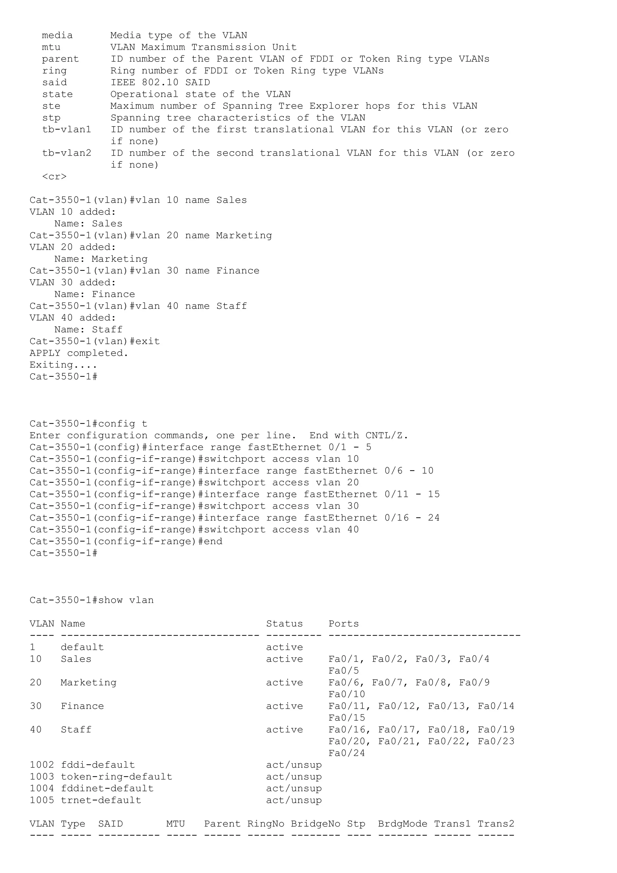 media          Media type of the VLAN
  mtu            VLAN Maximum Transmission Unit
  parent         ID number of the Parent VLAN of FDDI or Token Ring type VLANs
  ring           Ring number of FDDI or Token Ring type VLANs
  said           IEEE 802.10 SAID
  state          Operational state of the VLAN
  ste            Maximum number of Spanning Tree Explorer hops for this VLAN
  stp            Spanning tree characteristics of the VLAN
  tb-vlan1       ID number of the first translational VLAN for this VLAN (or zero
                 if none)
  tb-vlan2       ID number of the second translational VLAN for this VLAN (or zero
                 if none)
  <cr>

Cat-3550-1(vlan)#vlan     10 name Sales
VLAN 10 added:
    Name: Sales
Cat-3550-1(vlan)#vlan     20 name Marketing
VLAN 20 added:
    Name: Marketing
Cat-3550-1(vlan)#vlan     30 name Finance
VLAN 30 added:
    Name: Finance
Cat-3550-1(vlan)#vlan     40 name Staff
VLAN 40 added:
    Name: Staff
Cat-3550-1(vlan)#exit
APPLY completed.
Exiting....
Cat-3550-1#



Cat-3550-1#config t
Enter configuration commands, one per line. End with CNTL/Z.
Cat-3550-1(config)#interface range fastEthernet 0/1 - 5
Cat-3550-1(config-if-range)#switchport access vlan 10
Cat-3550-1(config-if-range)#interface range fastEthernet 0/6 - 10
Cat-3550-1(config-if-range)#switchport access vlan 20
Cat-3550-1(config-if-range)#interface range fastEthernet 0/11 - 15
Cat-3550-1(config-if-range)#switchport access vlan 30
Cat-3550-1(config-if-range)#interface range fastEthernet 0/16 - 24
Cat-3550-1(config-if-range)#switchport access vlan 40
Cat-3550-1(config-if-range)#end
Cat-3550-1#



Cat-3550-1#show vlan

VLAN   Name                                 Status    Ports
----   --------------------------------     --------- -------------------------------
1      default                              active
10     Sales                                active    Fa0/1, Fa0/2, Fa0/3, Fa0/4
                                                      Fa0/5
20     Marketing                            active    Fa0/6, Fa0/7, Fa0/8, Fa0/9
                                                      Fa0/10
30     Finance                              active    Fa0/11, Fa0/12, Fa0/13, Fa0/14
                                                      Fa0/15
40     Staff                                active    Fa0/16, Fa0/17, Fa0/18, Fa0/19
                                                      Fa0/20, Fa0/21, Fa0/22, Fa0/23
                                                      Fa0/24
1002   fddi-default                         act/unsup
1003   token-ring-default                   act/unsup
1004   fddinet-default                      act/unsup
1005   trnet-default                        act/unsup

VLAN Type SAID        MTU   Parent RingNo BridgeNo Stp BrdgMode Trans1 Trans2
---- ----- ---------- ----- ------ ------ -------- ---- -------- ------ ------
 