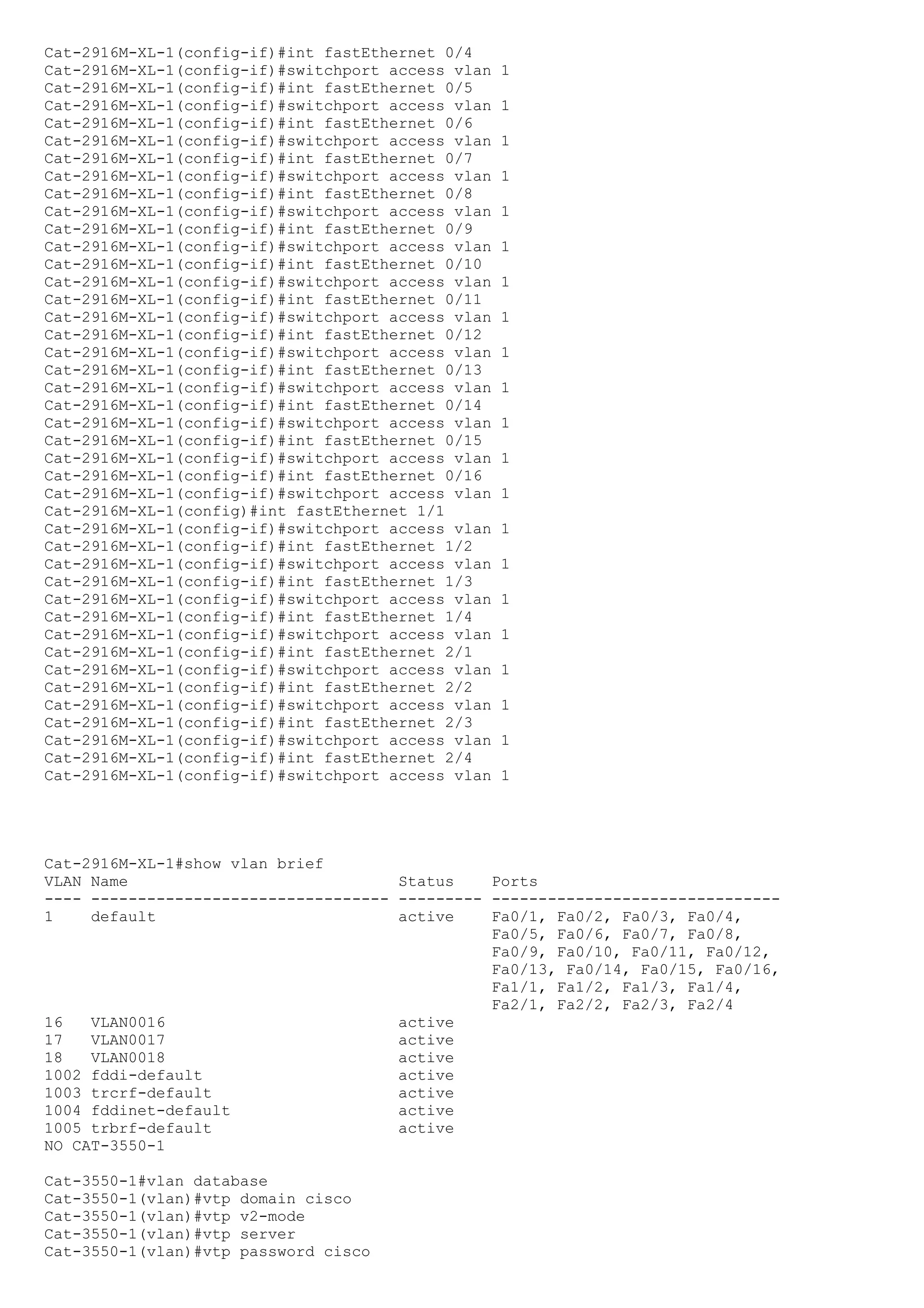 Cat-2916M-XL-1(config-if)#int fastEthernet 0/4
Cat-2916M-XL-1(config-if)#switchport access vlan   1
Cat-2916M-XL-1(config-if)#int fastEthernet 0/5
Cat-2916M-XL-1(config-if)#switchport access vlan   1
Cat-2916M-XL-1(config-if)#int fastEthernet 0/6
Cat-2916M-XL-1(config-if)#switchport access vlan   1
Cat-2916M-XL-1(config-if)#int fastEthernet 0/7
Cat-2916M-XL-1(config-if)#switchport access vlan   1
Cat-2916M-XL-1(config-if)#int fastEthernet 0/8
Cat-2916M-XL-1(config-if)#switchport access vlan   1
Cat-2916M-XL-1(config-if)#int fastEthernet 0/9
Cat-2916M-XL-1(config-if)#switchport access vlan   1
Cat-2916M-XL-1(config-if)#int fastEthernet 0/10
Cat-2916M-XL-1(config-if)#switchport access vlan   1
Cat-2916M-XL-1(config-if)#int fastEthernet 0/11
Cat-2916M-XL-1(config-if)#switchport access vlan   1
Cat-2916M-XL-1(config-if)#int fastEthernet 0/12
Cat-2916M-XL-1(config-if)#switchport access vlan   1
Cat-2916M-XL-1(config-if)#int fastEthernet 0/13
Cat-2916M-XL-1(config-if)#switchport access vlan   1
Cat-2916M-XL-1(config-if)#int fastEthernet 0/14
Cat-2916M-XL-1(config-if)#switchport access vlan   1
Cat-2916M-XL-1(config-if)#int fastEthernet 0/15
Cat-2916M-XL-1(config-if)#switchport access vlan   1
Cat-2916M-XL-1(config-if)#int fastEthernet 0/16
Cat-2916M-XL-1(config-if)#switchport access vlan   1
Cat-2916M-XL-1(config)#int fastEthernet 1/1
Cat-2916M-XL-1(config-if)#switchport access vlan   1
Cat-2916M-XL-1(config-if)#int fastEthernet 1/2
Cat-2916M-XL-1(config-if)#switchport access vlan   1
Cat-2916M-XL-1(config-if)#int fastEthernet 1/3
Cat-2916M-XL-1(config-if)#switchport access vlan   1
Cat-2916M-XL-1(config-if)#int fastEthernet 1/4
Cat-2916M-XL-1(config-if)#switchport access vlan   1
Cat-2916M-XL-1(config-if)#int fastEthernet 2/1
Cat-2916M-XL-1(config-if)#switchport access vlan   1
Cat-2916M-XL-1(config-if)#int fastEthernet 2/2
Cat-2916M-XL-1(config-if)#switchport access vlan   1
Cat-2916M-XL-1(config-if)#int fastEthernet 2/3
Cat-2916M-XL-1(config-if)#switchport access vlan   1
Cat-2916M-XL-1(config-if)#int fastEthernet 2/4
Cat-2916M-XL-1(config-if)#switchport access vlan   1




Cat-2916M-XL-1#show vlan brief
VLAN Name                             Status    Ports
---- -------------------------------- --------- -------------------------------
1    default                          active    Fa0/1, Fa0/2, Fa0/3, Fa0/4,
                                                Fa0/5, Fa0/6, Fa0/7, Fa0/8,
                                                Fa0/9, Fa0/10, Fa0/11, Fa0/12,
                                                Fa0/13, Fa0/14, Fa0/15, Fa0/16,
                                                Fa1/1, Fa1/2, Fa1/3, Fa1/4,
                                                Fa2/1, Fa2/2, Fa2/3, Fa2/4
16   VLAN0016                         active
17   VLAN0017                         active
18   VLAN0018                         active
1002 fddi-default                     active
1003 trcrf-default                    active
1004 fddinet-default                  active
1005 trbrf-default                    active
NO CAT-3550-1

Cat-3550-1#vlan database
Cat-3550-1(vlan)#vtp domain cisco
Cat-3550-1(vlan)#vtp v2-mode
Cat-3550-1(vlan)#vtp server
Cat-3550-1(vlan)#vtp password cisco
 