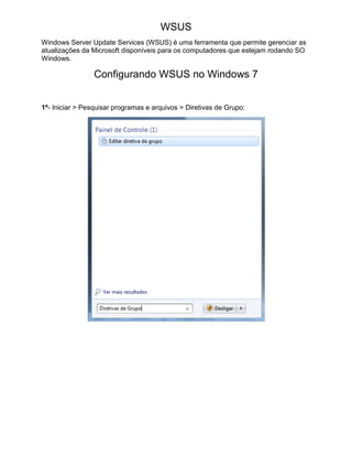 WSUS
Windows Server Update Services (WSUS) é uma ferramenta que permite gerenciar as
atualizações da Microsoft disponíveis para os computadores que estejam rodando SO
Windows.
Configurando WSUS no Windows 7
1º- Iniciar > Pesquisar programas e arquivos > Diretivas de Grupo:
 