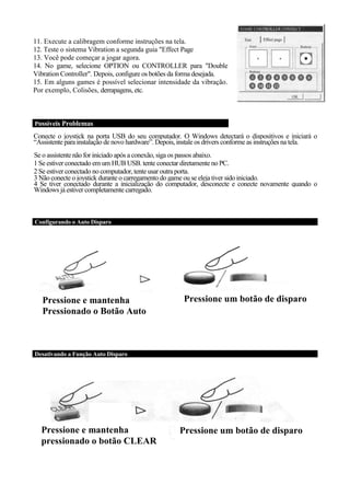 11. Execute a calibragem conforme instruções na tela.
12. Teste o sistema Vibration a segunda guia "Effect Page
13. Você pode começar a jogar agora.
14. No game, selecione OPTION ou CONTROLLER para "Double
Vibration Controller". Depois, configure os botões da forma desejada.
15. Em alguns games é possível selecionar intensidade da vibração.
Por exemplo, Colisões, derrapagens, etc.



Possíveis Problemas

Conecte o joystick na porta USB do seu computador. O Windows detectará o dispositivos e iniciará o
“Assistente para instalação de novo hardware”. Depois, instale os drivers conforme as instruções na tela.
Se o assistente não for iniciado após a conexão, siga os passos abaixo.
1 Se estiver conectado em um HUB USB. tente conectar diretamente no PC.
2 Se estiver conectado no computador, tente usar outra porta.
3 Não conecte o joystick durante o carregamento do game ou se eleja tiver sido iniciado.
4 Se tiver conectado durante a inicialização do computador, desconecte e conecte novamente quando o
Windows já estiver completamente carregado.



Configurando o Auto Disparo




   Pressione e mantenha                                Pressione um botão de disparo
   Pressionado o Botão Auto



Desativando a Função Auto Disparo




  Pressione e mantenha                                Pressione um botão de disparo
  pressionado o botão CLEAR
 