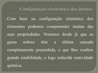  Com base na configuração eletrônica dos
elementos podemos compreender muitas das
suas propriedades. Notemos desde já que os
gases nobres têm a última camada
completamente preenchida, o que lhes confere
grande estabilidade, e logo reduzida reatividade
química.
 