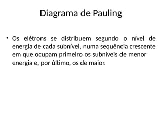 Diagrama de Pauling
• Os elétrons se distribuem segundo o nível de
energia de cada subnível, numa sequência crescente
em que ocupam primeiro os subníveis de menor
energia e, por último, os de maior.
 