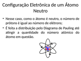 Configuração Eletrônica de um Átomo
Neutro
• Nesse caso, como o átomo é neutro, o número de
prótons é igual ao número de elétrons;
• É feita a distribuição pelo Diagrama de Pauling até
atingir a quantidade do número atômico do
átomo em questão.
 
