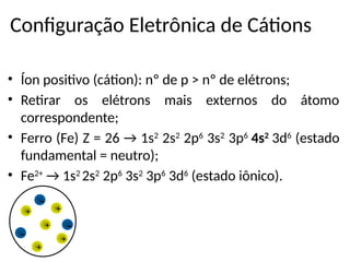 Configuração Eletrônica de Cátions
• Íon positivo (cátion): nº de p > nº de elétrons;
• Retirar os elétrons mais externos do átomo
correspondente;
• Ferro (Fe) Z = 26 → 1s2
2s2
2p6
3s2
3p6
4s2
3d6
(estado
fundamental = neutro);
• Fe2+
→ 1s2
2s2
2p6
3s2
3p6
3d6
(estado iônico).
-
-
- +
+
+
+
+
 