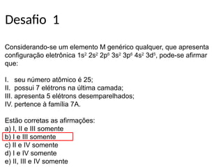 Desafio 1
Considerando-se um elemento M genérico qualquer, que apresenta
configuração eletrônica 1s2
2s2
2p6
3s2
3p6
4s2
3d5
, pode-se afirmar
que:
I. seu número atômico é 25;
II. possui 7 elétrons na última camada;
III. apresenta 5 elétrons desemparelhados;
IV. pertence à família 7A.
Estão corretas as afirmações:
a) I, II e III somente
b) I e III somente
c) II e IV somente
d) I e IV somente
e) II, III e IV somente
 