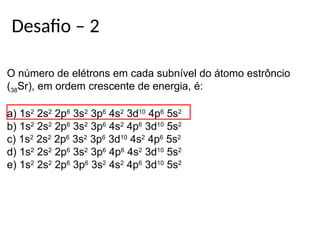 Desafio – 2
O número de elétrons em cada subnível do átomo estrôncio
(38Sr), em ordem crescente de energia, é:
a) 1s2
2s2
2p6
3s2
3p6
4s2
3d10
4p6
5s2
b) 1s2
2s2
2p6
3s2
3p6
4s2
4p6
3d10
5s2
c) 1s2
2s2
2p6
3s2
3p6
3d10
4s2
4p6
5s2
d) 1s2
2s2
2p6
3s2
3p6
4p6
4s2
3d10
5s2
e) 1s2
2s2
2p6
3p6
3s2
4s2
4p6
3d10
5s2
 