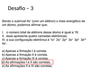 Desafio – 3
Sendo o subnível 4s1
(com um elétron) o mais energético de
um átomo, podemos afirmar que:
I. o número total de elétrons desse átomo é igual a 19;
II. esse apresenta quatro camadas eletrônicas;
III. a sua configuração eletrônica é 1s2
2s2
2p6
3s2
3p6
3d10
4s1
.
a) Apenas a firmação I é correta.
b) Apenas a firmação II é correta.
c) Apenas a firmação III é correta.
d) As afirmações I e II são corretas.
e) As afirmações II e III são corretas.
 