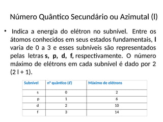 Número Quântico Secundário ou Azimutal (l)
• Indica a energia do elétron no subnível. Entre os
átomos conhecidos em seus estados fundamentais, l
varia de 0 a 3 e esses subníveis são representados
pelas letras s, p, d, f, respectivamente. O número
máximo de elétrons em cada subnível é dado por 2
(2 l + 1).
Subnível n° quântico (ℓ) Máximo de elétrons
s 0 2
p 1 6
d 2 10
f 3 14
 