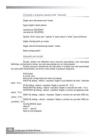 10 Configuração de Redes Wireless
Criando o arquivo resolv.conf - forma2
Digite nano /etc/resolv.conf +enter
Agora digite o texto abaixo:
nameserver SEUDNS1
nameserver SEUDNS2
Aperte “ctrl+x” para sair > aperte “s” para salvar e “enter” para confirmar.
Digite: ifconfig eth0 up +enter
Digite: /etc/init.d/networking restart +enter
Rede configurada!!!
Usando um script
Scripts, podem ser definidos como arquivos executáveis, com instruções
definidas, conhecidas e claras, que são executadas por um interpretador.
Scripts possuem seqüências de instruções e funções que são executadas
em série pelo interpretador, de forma muito similar a qualquer programa.
#!/bin/bash
# virmal_divx
#Script de configuração de rede com dialog
FACE=$( dialog --stdout --inputbox ‘Digite a sua inteface de rede - exemplo
eth0: ‘ 0 0 )
IP=$( dialog --stdout --inputbox ‘Digite o número IP: ‘ 0 0 )
MASCARA=$( dialog --stdout --inputbox ‘Digite a mascará de rede: ‘ 0 0 )
GATEWAY=$( dialog --stdout --inputbox ‘Digite o número do gateway (rote-
ador): ‘ 0 0 )
DNS1=$( dialog --stdout --inputbox ‘Digite o número do servidor DNS pri-
mário: ‘ 0 0 )
DNS2=$( dialog --stdout --inputbox ‘Digite o número do servidor DNS se-
cundário: ‘ 0 0 )
ifconfig $FACE down
sleep 5
echo “ auto lo
iface lo inet loopback
 