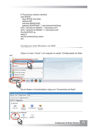 11Configuração de Redes Wireless
# The primary network interface
auto $FACE
iface $FACE inet static
address $IP
netmask $MASCARA
gateway $GATEWAY” > /etc/network/interfaces
echo “nameserver $DNS1” > /etc/resolv.conf
echo “nameserver $DNS2” >> /etc/resolv.conf
ifconfig $FACE up
sleep 5
/etc/init.d/networking restart
exit
Configurar rede Wireless via KDE
Clique no menu “Iniciar” e em seguida na opção “Configurações do Siste-
ma”.
Vá em Redes e Conectividade e clique em “Ferramentas de Rede”
 