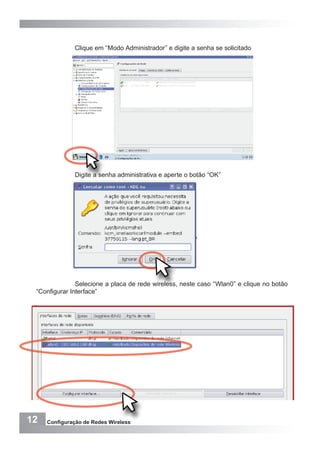 12 Configuração de Redes Wireless
Clique em “Modo Administrador” e digite a senha se solicitado
Digite a senha administrativa e aperte o botão “OK”
Selecione a placa de rede wireless, neste caso “Wlan0” e clique no botão
“Configurar Interface”
 