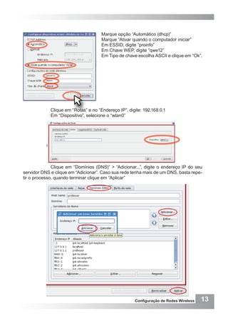 13Configuração de Redes Wireless
Marque opção “Automático (dhcp)”
Marque “Ativar quando o computador iniciar”
Em ESSID, digite “proinfo”
Em Chave WEP, digite “qwe12”
Em Tipo de chave escolha ASCII e clique em “Ok”.
“OK”
Clique em “Rotas” e no “Endereço IP”, digite: 192.168.0.1
Em “Dispositivo”, selecione o “wlan0”
Clique em “Domínios (DNS)” > “Adicionar...”, digite o endereço IP do seu
servidor DNS e clique em “Adicionar”. Caso sua rede tenha mais de um DNS, basta repe-
tir o processo, quando terminar clique em “Aplicar”
 