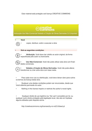 Atribuição-Uso Não-Comercial-Vedada a Criação de Obras Derivadas 3.0 Unported
•	 Você
•	 Sob as seguintes condições:
•	 copiar, distribuir, exibir e executar a obra
•	 Atribuição. Você deve dar crédito ao autor original, da forma
especificada pelo autor ou licenciante.
•	 Uso Não-Comercial. Você não pode utilizar esta obra com finali-
dades comerciais.
•	 Vedada a Criação de Obras Derivadas. Você não pode alterar,
transformar ou criar outra obra com base nesta.
•	 Para cada novo uso ou distribuição, você deve deixar claro para outros
os termos da licença desta obra.
•	 Qualquer uma destas condições podem ser renunciadas, desde que
Você obtenha permissão do autor.
•	 Nothing in this license impairs or restricts the author’s moral rights.
•	 Qualquer direito de uso legítimo (ou “fair use”) concedido por lei, ou
qualquer outro direito protegido pela legislação local, não são em hipótese
alguma afetados pelo disposto acima
	 http://creativecommons.org/licenses/by-nc-nd/3.0/deed.pt
Este material está protegido sob licença CREATIVE COMMONS
 
