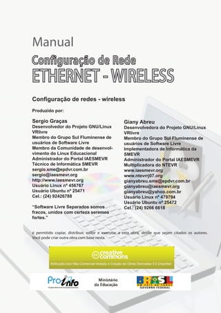 Atribuição-Uso Não-Comercial-Vedada a Criação de Obras Derivadas 3.0 Unported
é permitido copiar, distribuir, exibir e executar a esta obra, desde que sejam citados os autores.
Você pode criar outra obra com base nesta.
Sergio Graças
Desenvolvedor do Projeto GNU/Linux
VRlivre
Membro do Grupo Sul Fluminense de
usuários de Software Livre
Membro da Comunidade de desenvol-
vimento do Linux Educacional
Administrador do Portal IAESMEVR
Técnico de Informática SMEVR
sergio.sme@epdvr.com.br
sergio@iaesmevr.org
http://www.iaesmevr.org
Usuário Linux nº 456767
Usuário Ubuntu nº 25471
Cel.: (24) 92426788
“Software Livre Separados somos
fracos, unidos com certeza seremos
fortes.”
Produzido por:
Giany Abreu
Desenvolvedora do Projeto GNU/Linux
VRlivre
Membro do Grupo Sul Fluminense de
usuários de Software Livre
Implementadora de Informática da
SMEVR
Administrador do Portal IAESMEVR
Multiplicadora do NTEVR
www.iaesmevr.org
www.ntevrrj07.org
gianyabreu.sme@epdvr.com.br
gianyabreu@iaesmevr.org
gianyabreu@yahoo.com.br
Usuário Linux nº 479794
Usuário Ubuntu nº 25472
Cel.: (24) 9266 6618
Manual
Configuração de redes - wireless
Configuração de Rede
ETHERNET - WIRELESS
 