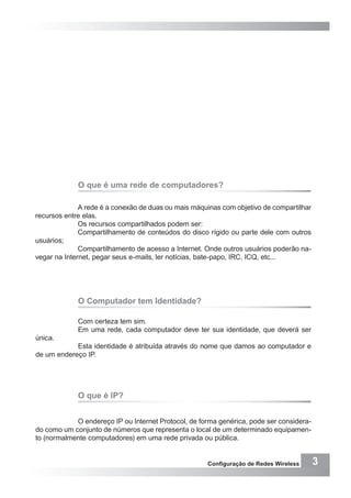 3Configuração de Redes Wireless
O que é uma rede de computadores?
A rede é a conexão de duas ou mais máquinas com objetivo de compartilhar
recursos entre elas.
Os recursos compartilhados podem ser:
Compartilhamento de conteúdos do disco rígido ou parte dele com outros
usuários;
Compartilhamento de acesso a Internet. Onde outros usuários poderão na-
vegar na Internet, pegar seus e-mails, ler notícias, bate-papo, IRC, ICQ, etc...
O Computador tem Identidade?
Com certeza tem sim.
Em uma rede, cada computador deve ter sua identidade, que deverá ser
única.
Esta identidade é atribuída através do nome que damos ao computador e
de um endereço IP.
O que é IP?
O endereço IP ou Internet Protocol, de forma genérica, pode ser considera-
do como um conjunto de números que representa o local de um determinado equipamen-
to (normalmente computadores) em uma rede privada ou pública.
 