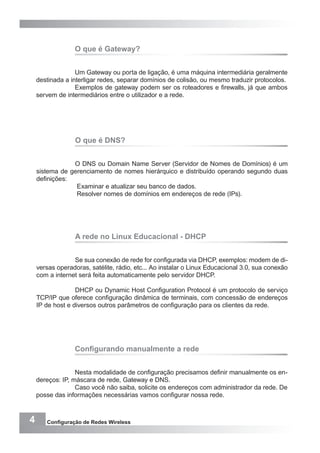 4 Configuração de Redes Wireless
O que é Gateway?
Um Gateway ou porta de ligação, é uma máquina intermediária geralmente
destinada a interligar redes, separar domínios de colisão, ou mesmo traduzir protocolos.
Exemplos de gateway podem ser os roteadores e firewalls, já que ambos
servem de intermediários entre o utilizador e a rede.
O que é DNS?
O DNS ou Domain Name Server (Servidor de Nomes de Domínios) é um
sistema de gerenciamento de nomes hierárquico e distribuído operando segundo duas
definições:
Examinar e atualizar seu banco de dados.
Resolver nomes de domínios em endereços de rede (IPs).
A rede no Linux Educacional - DHCP
Se sua conexão de rede for configurada via DHCP, exemplos: modem de di-
versas operadoras, satélite, rádio, etc... Ao instalar o Linux Educacional 3.0, sua conexão
com a internet será feita automaticamente pelo servidor DHCP.
DHCP ou Dynamic Host Configuration Protocol é um protocolo de serviço
TCP/IP que oferece configuração dinâmica de terminais, com concessão de endereços
IP de host e diversos outros parâmetros de configuração para os clientes da rede.
Configurando manualmente a rede
Nesta modalidade de configuração precisamos definir manualmente os en-
dereços: IP, máscara de rede, Gateway e DNS.
Caso você não saiba, solicite os endereços com administrador da rede. De
posse das informações necessárias vamos configurar nossa rede.
 