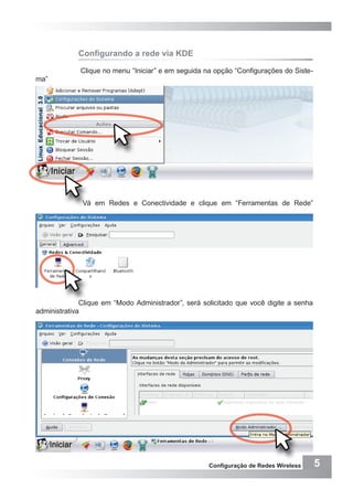 5Configuração de Redes Wireless
Configurando a rede via KDE
Clique no menu “Iniciar” e em seguida na opção “Configurações do Siste-
ma”
Vá em Redes e Conectividade e clique em “Ferramentas de Rede”
Clique em “Modo Administrador”, será solicitado que você digite a senha
administrativa
 