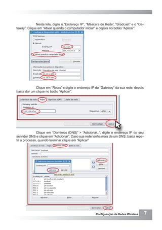 7Configuração de Redes Wireless
Nesta tela, digite o “Endereço IP”, “Máscara de Rede”, “Brodcast” e o “Ga-
teway”. Clique em “Ativar quando o computador iniciar” e depois no botão “Aplicar”.
Clique em “Rotas” e digite o endereço IP do “Gateway” da sua rede, depois
basta dar um clique no botão “Aplicar”.
Clique em “Domínios (DNS)” > “Adicionar...”, digite o endereço IP do seu
servidor DNS e clique em “Adicionar”. Caso sua rede tenha mais de um DNS, basta repe-
tir o processo, quando terminar clique em “Aplicar”
 