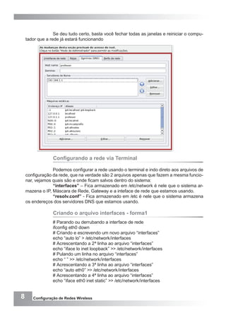 8 Configuração de Redes Wireless
Se deu tudo certo, basta você fechar todas as janelas e reiniciar o compu-
tador que a rede já estará funcionando
Configurando a rede via Terminal
Podemos configurar a rede usando o terminal e indo direto aos arquivos de
configuração da rede, que na verdade são 2 arquivos apenas que fazem a mesma funcio-
nar, vejamos quais são e onde ficam salvos dentro do sistema:
“interfaces” – Fica armazenado em /etc/network é nele que o sistema ar-
mazena o IP, Máscara de Rede, Gateway e a inteface de rede que estamos usando.
“resolv.conf” - Fica armazenado em /etc é nele que o sistema armazena
os endereços dos servidores DNS que estamos usando.
Criando o arquivo interfaces - forma1
# Parando ou derrubando a interface de rede
ifconfig eth0 down
# Criando e escrevendo um novo arquivo “interfaces”
echo “auto lo” > /etc/network/interfaces
# Acrescentando a 2ª linha ao arquivo “interfaces”
echo “iface lo inet loopback” >> /etc/network/interfaces
# Pulando um linha no arquivo “interfaces”
echo “ ” >> /etc/network/interfaces
# Acrescentando a 3ª linha ao arquivo “interfaces”
echo “auto eth0” >> /etc/network/interfaces
# Acrescentando a 4ª linha ao arquivo “interfaces”
echo “iface eth0 inet static” >> /etc/network/interfaces
 
