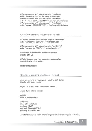 9Configuração de Redes Wireless
# Acrescentando a 5ª linha ao arquivo “interfaces”
echo “address SEUIP” >> /etc/network/interfaces
# Acrescentando a 6ª linha ao arquivo “interfaces”
echo “netmask SUAMASCARA” >> /etc/network/interfaces
# Acrescentando a 7ª linha ao arquivo “interfaces”
echo “gateway SEUGATEWAY” >> /etc/network/interfaces
Criando o arquivo resolv.conf - forma1
# Criando e escrevendo um novo arquivo “resolv.conf”
echo “nameserver SEUDNS1” > /etc/resolv.conf
# Acrescentando a 2ª linha ao arquivo “resolv.conf”
echo “nameserver SEUDNS2” >> /etc/resolv.conf
# Iniciando ou levantando a interface de rede
ifconfig eth0 up
# Reiniciando a rede com as novas configurações
/etc/init.d/networking restart
Rede configurada!!!
Criando o arquivo interfaces - forma2
Abra um terminal e troque para o usuário root, digite:
ifconfig eth0 down + enter
Digite: nano /etc/network/interfaces + enter
Agora digite o texto abaixo:
auto lo
iface lo inet loopback
auto eth0
iface eth0 inet static
address SEUIP
netmask SUAMASCARA
gateway SEUGATEWAY
Aperte “ctrl+x” para sair > aperte “s” para salvar e “enter” para confirmar.
 