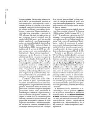 1828
Paim,J.S.&Teixeira,C.F.
tem os resultados. Na dependência da correla-
ção de forças, essa proposta pode apresentar-se
mais conservadora ou progressista. Assim, a
omissão, vacilação ou recuo das forças progres-
sistas pode resultar no fortalecimento de proje-
tos políticos neoliberais, conservadores, tecno-
cráticos e corporativos. Mesmo admitindo-se a
vitória das forças progressistas, a experiência do
SUS indica que não basta a criação de uma lei
para tornar uma situação irreversível. Antes da
existência do SUS, já houve experiência de gestão
pública mais flexível, como fundações e autar-
quias, a exemplo da Fundação de Saúde do Esta-
do da Bahia (FUSEB) e Instituto de Saúde do
Estado da Bahia (ISEB), responsáveis pela ope-
ração da rede de serviços da SESAB que sofre-
ram, posteriormente, retrocessos e turbulências
institucionais e depois extintas, enquadrando e
engessando a gestão da saúde ao formato da
administração direta, com sérias conseqüências
para a descentralização, eficiência e eficácia da
gestão18
. Do mesmo modo, a tradição da supe-
restrutura jurídico-política brasileira pode levar
o judiciário a se colocar no sentido contrário à
modernização pretendida na gestão pública da
saúde, caso a proposta de fundação estatal não
esteja bem fundamentada juridicamente, assen-
tada em pareceres de constitucionalistas reno-
mados, fortalecendo certa jurisprudência perti-
nente para seus propósitos virtuosos.
As fundações estatais, enfim, podem estabe-
lecer contratos de gestão, especificando objeti-
vos, metas, atividades e recursos, em vez de insis-
tir no pagamento por procedimentos entre entes
públicos. Pode instituir formas de trabalho não
precarizadas, com carreiras específicas e ingresso
por concurso público. Têm a possibilidade de
contribuir para a redução de cargos de confiança
derivados de indicação político-partidária e de
ampliar o controle social no cotidiano da gestão
através de conselhos curadores e consultivos, sem
prejuízo das atribuições dos conselhos de saúde
respectivos. Finalmente, a indicação de dirigen-
tes, em vez de se constituir em moeda de troca
nos arranjos político-partidários sob o pretexto
do alcance da “governabilidade”, poderá passar,
a partir de critérios de qualificação técnica, pelo
crivo dos conselhos de saúde e/ou Parlamento,
sendo nomeados pelo Executivo por um período
de cinco ou seis anos.
Ao contrário do projeto de criação da Agência
Federal de Prevenção e Controle de Doenças
(APEC), mediante Medida Provisória (MP 33, 19/
02/02) 19
de acordo com o protótipo do CDC
americano e com“proposições mais truculentas e
retrógradas que as desenvolvidas pela polícia sa-
nitária”20
, sob a retórica da“publicização”, flexibi-
lização e melhora da remuneração de sanitaris-
tas, a proposta das fundações estatais tem o po-
tencial de fortalecer o movimento por uma Re-
forma Democrática de Estado centrada na cida-
dania, na liberdade e na sustentabilidade do SUS.
Portanto, os que defendem efetivamente o
SUS e a Reforma Sanitária Brasileira precisam
discutir alternativas de gestão que superem os
obstáculos construídos pelos seus oponentes, seja
pela burocracia estatal, seja pela área econômica,
seja pela Lei de Responsabilidade Fiscal. Cabe à
sociedade civil exigir do Estado Brasileiro respon-
sabilidade social e o dever com a saúde e a quali-
dade de vida dos cidadãos. E às forças progres-
sistas, em vez de caírem numa “estatolatria” sec-
tária ou defenderem um Estado abstrato, cum-
pre compreender a natureza do Estado brasilei-
ro realmente existente e acioná-lo como espaço
de disputa de projetos e de luta de classes. E o
SUS necessário que queremos precisa implodir
este Estado de mal-estar que conhecemos: patri-
monialista, privatizado, autoritário, burocrático
e clientelista.
A “Reforma do Estado” empreendida na dé-
cada de 90 para torná-lo “gerencial”, regulador,
fora da produção econômica e da prestação de
serviços é distinta de uma Reforma Democrática
do Estado para torná-lo efetivamente público.
Esta passa pela radicalização da democracia e da
Reforma Sanitária Brasileira, implantação da
Seguridade Social e desenvolvimento do SUS, e
pela formulação e condução de políticas contra-
hegemônicas.
 