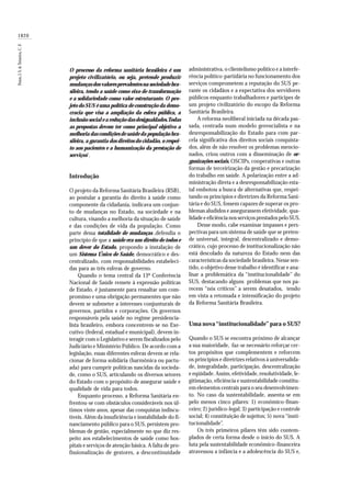 1820
Paim,J.S.&Teixeira,C.F.
O processo da reforma sanitária brasileira é um
projeto civilizatório, ou seja, pretende produzir
mudanças dos valores prevalentes na sociedade bra-
sileira, tendo a saúde como eixo de transformação
e a solidariedade como valor estruturante. O pro-
jeto do SUS é uma política de construção da demo-
cracia que visa a ampliação da esfera pública, a
inclusão social e a redução das desigualdades.Todas
as propostas devem ter como principal objetivo a
melhoria das condições de saúde da população bra-
sileira, a garantia dos direitos do cidadão, o respei-
to aos pacientes e a humanização da prestação de
serviços1
.
Introdução
O projeto da Reforma Sanitária Brasileira (RSB),
ao postular a garantia do direito à saúde como
componente da cidadania, indicava um conjun-
to de mudanças no Estado, na sociedade e na
cultura, visando a melhoria da situação de saúde
e das condições de vida da população. Como
parte dessa totalidade de mudanças ,defendia o
princípio de que a saúde era um direito de todos e
um dever do Estado, propondo a instalação de
um Sistema Único de Saúde, democrático e des-
centralizado, com responsabilidades estabeleci-
das para as três esferas de governo.
Quando o tema central da 13ª Conferência
Nacional de Saúde remete à expressão políticas
de Estado, é justamente para ressaltar um com-
promisso e uma obrigação permanentes que não
devem se submeter a interesses conjunturais de
governos, partidos e corporações. Os governos
responsáveis pela saúde no regime presidencia-
lista brasileiro, embora concentrem-se no Exe-
cutivo (federal, estadual e municipal), devem in-
teragir com o Legislativo e serem fiscalizados pelo
Judiciário e Ministério Público. De acordo com a
legislação, essas diferentes esferas devem se rela-
cionar de forma solidária (harmônica ou pactu-
ada) para cumprir políticas nascidas da socieda-
de, como o SUS, articulando os diversos setores
do Estado com o propósito de assegurar saúde e
qualidade de vida para todos.
Enquanto processo, a Reforma Sanitária en-
frentou-se com obstáculos consideráveis nos úl-
timos vinte anos, apesar das conquistas indiscu-
tíveis. Além da insuficiência e instabilidade do fi-
nanciamento público para o SUS, persistem pro-
blemas de gestão, especialmente no que diz res-
peito aos estabelecimentos de saúde como hos-
pitais e serviços de atenção básica. A falta de pro-
fissionalização de gestores, a descontinuidade
administrativa, o clientelismo político e a interfe-
rência político-partidária no funcionamento dos
serviços comprometem a reputação do SUS pe-
rante os cidadãos e a expectativa dos servidores
públicos enquanto trabalhadores e partícipes de
um projeto civilizatório do escopo da Reforma
Sanitária Brasileira.
A reforma neoliberal iniciada na década pas-
sada, centrada num modelo gerencialista e na
desresponsabilização do Estado para com par-
cela significativa dos direitos sociais conquista-
dos, além de não resolver os problemas mencio-
nados, criou outros com a disseminação de or-
ganizações sociais, OSCIPs, cooperativas e outras
formas de terceirização da gestão e precarização
do trabalho em saúde. A polarização entre a ad-
ministração direta e a desresponsabilização esta-
tal embotou a busca de alternativas que, respei-
tando os princípios e diretrizes da Reforma Sani-
tária e do SUS, fossem capazes de superar os pro-
blemas aludidos e assegurassem efetividade, qua-
lidade e eficiência nos serviços prestados pelo SUS.
Desse modo, cabe examinar impasses e pers-
pectivas para um sistema de saúde que se preten-
de universal, integral, descentralizado e demo-
crático, cujo processo de institucionalização não
está descolado da natureza do Estado nem das
características da sociedade brasileira. Nesse sen-
tido, o objetivo desse trabalho é identificar e ana-
lisar a problemática da “institucionalidade” do
SUS, destacando alguns problemas que nos pa-
recem “nós críticos” a serem desatados, tendo
em vista a retomada e intensificação do projeto
da Reforma Sanitária Brasileira.
Uma nova“institucionalidade” para o SUS?
Quando o SUS se encontra próximo de alcançar
a sua maioridade, faz-se necessário reforçar cer-
tos propósitos que complementem e reforcem
os princípios e diretrizes relativos à universalida-
de, integralidade, participação, descentralização
e eqüidade. Assim, efetividade, resolutividade, le-
gitimação, eficiência e sustentabilidade constitu-
em elementos centrais para o seu desenvolvimen-
to. No caso da sustentabilidade, assenta-se em
pelo menos cinco pilares: 1) econômico-finan-
ceiro; 2) jurídico-legal; 3) participação e controle
social; 4) constituição de sujeitos; 5) nova “insti-
tucionalidade”.
Os três primeiros pilares têm sido contem-
plados de certa forma desde o início do SUS. A
luta pela sustentabilidade econômico-financeira
atravessou a infância e a adolescência do SUS e,
 