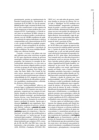 1821
Ciência&SaúdeColetiva,12(Sup):1819-1829,2007
presentemente, persiste na regulamentação da
Emenda Constitucional 29 e, especialmente, na
tramitação do PL 01/2003. No caso da sustenta-
bilidade jurídico-legal, a inclusão do direito à saú-
de no texto constitucional e as leis orgânicas da
saúde asseguraram as bases jurídicas para a sus-
tentação do SUS. A participação e o controle so-
cial, junto ao movimento da RSB, evitaram re-
trocessos no arcabouço jurídico, envolvendo atu-
almente cerca de 150.000 conselheiros de saúde.
A constituição de sujeitos individuais e coletivos
comprometidos com o desenvolvimento do SUS
e com o projeto da RSB tem ampliado, progres-
sivamente, as bases sociopolíticas do movimen-
to sanitário e tem permitido a reprodução de
quadros solidários e de novas entidades identifi-
cadas com a Reforma Sanitária.
Contudo, o recurso a tais pilares não tem
sido suficiente para evitar retrocessos na gestão
do SUS após experiências exitosas de governos
municipais e estaduais comprometidos com seus
propósitos. São inúmeros os exemplos de des-
continuidade administrativa, às vezes entre as
forças de uma mesma coligação política ou entre
correntes ou grupos de um mesmo partido. Ca-
sos como Santos, Campinas, Porto Alegre, Sal-
vador, São Paulo, Bahia e Rio Grande do Sul,
entre outros, apontam para a necessidade de
construir formatos institucionais que reduzam a
vulnerabilidade do SUS, assegurem certa prote-
ção face às turbulências da vida político-partidá-
ria e possibilitem, simultaneamente, a efetivida-
de, eficiência e eficácia da gestão.
O termo “institucionalidade” refere-se, em
primeiro lugar, à configuração institucional, isto
é, ao desenho do SUS enquanto uma macro-or-
ganização, composta por um conjunto de insti-
tuições, situadas em várias esferas de governo –
federal, estadual e municipal - que desempenham
funções diversas, como financiamento, gestão,
prestação de serviços, formação de recursos hu-
manos e produção de insumos. Aponta para o
elemento instituído de uma organização, deter-
minada pelos propósitos de governo, método e
pela História, conforme o postulado da coerên-
cia2
. E possibilita, sobretudo, pensar elementos
instituintes capazes de revigorarem a “alma ins-
titucional”, na medida em que problematizem o
“motivo para que” e o “motivo por que” de uma
instituição hipercomplexa3
. A definição e redefi-
nição de atribuições e competências de cada uma
dessas instituições que compõem o SUS, a exem-
plo do MS, das SES e das SMS, bem, como das
instituições a elas articuladas, como Agências
(ANS, ANVISA) e Fundações (FUNASA, FIO-
CRUZ, etc.), em cada esfera de governo, consti-
tuem desafios no processo de reforma. Por ou-
tro lado, a “blindagem” do SUS mediante nova
“institucionalidade” assegurando a profissiona-
lização da gestão e carreiras específicas (gestor,
saúde da família, administração hospitalar, etc.)
requer um novo ente jurídico da organização do
Estado exclusivamente voltado para o SUS, com
lógicas flexíveis, descentralizadas e ágeis de ges-
tão que poderiam ser representadas pela seguin-
te construção: preservação de princípios, auto-
nomia de meios e pactuação de fins.
Assim, a problemática da “institucionalida-
de” do SUS abarca um conjunto de aspectos rela-
tivos ao processo de condução político-gerencial,
isto é, à prática de gestão do sistema, processo
complexo que, se por um lado pretende adotar
como referencial os princípios incorporados à le-
gislação do SUS, quais sejam, descentralização
com comando único em cada esfera de governo e
participação social no processo decisório, por
outro reproduz práticas políticas arraigadas na
cultura organizacional do Estado brasileiro, no-
tadamente na área social. Não cabe, portanto,
confundir público com estatal, especialmente
quando um Estado, como o brasileiro, é patri-
monialista, autoritário, burocrático e colonizado
por interesses privados, melhor dizendo, um “Es-
tado burocrático enxertado de patrimonialismo”4
.
Enfrentar o desafio de construir uma “nova
institucionalidade” para o SUS significa, portan-
to, debruçar-se sobre os problemas e desafios que
emanam da atual configuração macro-organiza-
cional do sistema e do processo de gestão nos
vários níveis do sistema, de modo a subsidiar a
identificação de propostas alternativas que contri-
buam para o fortalecimento e a consolidação de
práticas coerentes com os princípios e valores da
Reforma Sanitária. Daí a necessidade de ressaltar
o caráter republicano do SUS e a Reforma Sanitá-
ria Brasileira como um projeto civilizatório.
Com isso, espera-se contribuir para o enfren-
tamento dos impasses gerados pelo Estado bra-
sileiro para o pleno desenvolvimento do SUS, en-
tre os quais se destacam: as reformas neoliberais;
o clientelismo político; as políticas de ajuste ma-
croeconômico; o monetarismo prevalecente nas
políticas econômicas; e o desrespeito às disposi-
ções transitórias da Constituição e à Lei Orgânica
da Saúde quanto ao financiamento a partir de
decisões da chamada área econômica dos gover-
nos. Evidentemente que não se pretende ser exaus-
tivo neste texto e sim demarcar uma posição fa-
vorável à introdução e consolidação de inovações
institucionais e, principalmente, à incorporação
 
