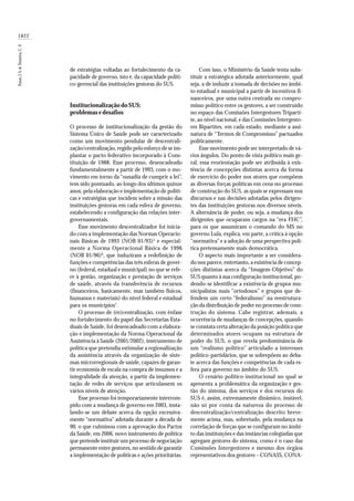 1822
Paim,J.S.&Teixeira,C.F.
de estratégias voltadas ao fortalecimento da ca-
pacidade de governo, isto é, da capacidade políti-
co-gerencial das instituições gestoras do SUS.
Institucionalização do SUS:
problemas e desafios
O processo de institucionalização da gestão do
Sistema Único de Saúde pode ser caracterizado
como um movimento pendular de descentrali-
zação/centralização, regido pelo esforço de se im-
plantar o pacto federativo incorporado à Cons-
tituição de 1988. Esse processo, desencadeado
fundamentalmente a partir de 1993, com o mo-
vimento em torno da “ousadia de cumprir a lei”,
tem sido pontuado, ao longo dos últimos quinze
anos, pela elaboração e implementação de políti-
cas e estratégias que incidem sobre a missão das
instituições gestoras em cada esfera de governo,
estabelecendo a configuração das relações inter-
governamentais.
Esse movimento descentralizador foi inicia-
do com a implementação das Normas Operacio-
nais Básicas de 1993 (NOB 01/93)5
e especial-
mente a Norma Operacional Básica de 1996
(NOB 01/96)6
, que induziram a redefinição de
funções e competências das três esferas de gover-
no (federal, estadual e municipal) no que se refe-
re à gestão, organização e prestação de serviços
de saúde, através da transferência de recursos
(financeiros, basicamente, mas também físicos,
humanos e materiais) do nível federal e estadual
para os municípios7
.
O processo de (re)centralização, com ênfase
no fortalecimento do papel das Secretarias Esta-
duais de Saúde, foi desencadeado com a elabora-
ção e implementação da Norma Operacional da
Assistência à Saúde (2001/2002), instrumento de
política que pretendia estimular a regionalização
da assistência através da organização de siste-
mas microrregionais de saúde, capazes de garan-
tir economia de escala na compra de insumos e a
integralidade da atenção, a partir da implemen-
tação de redes de serviços que articulassem os
vários níveis de atenção.
Esse processo foi temporariamente interrom-
pido com a mudança de governo em 2003, insta-
lando-se um debate acerca da opção excessiva-
mente “normativa” adotada durante a década de
90, o que culminou com a aprovação dos Pactos
da Saúde, em 2006, novo instrumento de política
que pretende instituir um processo de negociação
permanente entre gestores, no sentido de garantir
a implementação de políticas e ações prioritárias.
Com isso, o Ministério da Saúde tenta subs-
tituir a estratégica adotada anteriormente, qual
seja, a de induzir a tomada de decisões no âmbi-
to estadual e municipal a partir de incentivos fi-
nanceiros, por uma outra centrada no compro-
misso político entre os gestores, a ser construído
no espaço das Comissões Intergestores Triparti-
te, ao nível nacional, e das Comissões Intergesto-
res Bipartites, em cada estado, mediante a assi-
natura de “Termos de Compromisso” pactuados
politicamente.
Esse movimento pode ser interpretado de vá-
rios ângulos. Do ponto de vista político mais ge-
ral, essa reorientação pode ser atribuída à exis-
tência de concepções distintas acerca da forma
de exercício do poder nos atores que compõem
as diversas forças políticas em cena no processo
de construção do SUS, as quais se expressam nos
discursos e nas decisões adotadas pelos dirigen-
tes das instituições gestoras nos diversos níveis.
A alternância de poder, ou seja, a mudança dos
dirigentes que ocuparam cargos na “era FHC”,
para os que assumiram o comando do MS no
governo Lula, explica, em parte, a crítica à opção
“normativa” e a adoção de uma perspectiva polí-
tica pretensamente mais democrática.
O aspecto mais importante a ser considera-
do nos parece, entretanto, a existência de concep-
ções distintas acerca da “Imagem-Objetivo” do
SUS quanto à sua configuração institucional, po-
dendo-se identificar a existência de grupos mu-
nicipalistas mais “ortodoxos” e grupos que de-
fendem um certo “federalismo” na reestrutura-
ção da distribuição de poder no processo de cons-
trução do sistema. Cabe registrar, ademais, a
ocorrência de mudanças de concepções, quando
se constata certa alteração da posição política que
determinados atores ocupam na estrutura de
poder do SUS, o que revela predominância de
um “realismo político” articulado a interesses
político-partidários, que se sobrepõem ao deba-
te acerca das funções e competências de cada es-
fera para governo no âmbito do SUS.
O cenário político-institucional no qual se
apresenta a problemática da organização e ges-
tão do sistema, dos serviços e dos recursos do
SUS é, assim, extremamente dinâmico, instável,
não só por conta da natureza do processo de
descentralização/centralização descrito breve-
mente acima, mas, sobretudo, pela mudança na
correlação de forças que se configuram no âmbi-
to das instituições e das instâncias colegiadas que
agregam gestores do sistema, como é o caso das
Comissões Intergestores e mesmo dos órgãos
representativos dos gestores – CONASS, CONA-
 