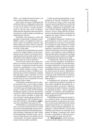 1823
Ciência&SaúdeColetiva,12(Sup):1819-1829,2007
SEMS – no Conselho Nacional de Saúde e nos
seus correlatos estaduais e municipais.
Nesse cenário, até mesmo a identificação dos
problemas relativos à configuração institucional
e ao processo de Gestão do SUS não é fácil, uma
vez que é auto-referente, variando segundo o
ponto de vista dos vários atores em situação,
melhor dizendo, depende do referencial teórico e
dos interesses e projetos políticos envolvidos na
análise feita por cada ator.
Assumindo como perspectiva a defesa dos
princípios constitucionais e admitindo a possi-
bilidade e mesmo a necessidade de se buscar so-
luções criativas aos problemas existentes, cabe
destacar alguns nós críticos, relativos ao desenho
(estrutura organizacional) e ao processo de ges-
tão do SUS, quais sejam:
1) Falta de clareza e insuficiência de consenso
em torno da “Imagem-Objetivo” do SUS, princi-
palmente no que respeita ao seu desenho macro-
organizacional, permanecendo implícito no de-
bate político da área, distintas imagens, recober-
tas pela retórica do “SUS que queremos”;
2) Em decorrência disso, não se chega a esta-
belecer um consenso em torno da missão, isto é,
das funções e competências das diversas esferas
de governo, reproduzindo-se, entre os diversos
âmbitos - federal, estadual e municipal – e tam-
bém em cada esfera, a tensão e o conflito de com-
petências entre as diversas instituições, mediadas
pela negociação, e agora, “pactuação”, em torno
de responsabilidades e recursos, em que pese uma
parcela destes já serem transferidos de forma
automática, fundo a fundo;
3) Insuficiente coordenação interna na dire-
ção nacional do SUS, o que se reflete no debate
em torno da necessidade de um“Ministério Úni-
co da Saúde”, quer pela fragmentação institucio-
nal que se verifica ao interior do MS (resultante
da integração orgânica, porém não funcional das
estruturas e culturas oriundas do antigo Inamps
e de outros órgãos vinculados ao antigo MS,
como a Funasa), cabendo agregar também a fal-
ta de articulação entre o MS e as agências execu-
tivas (ANS e ANVISA), cujos dirigentes e staff por
vezes não se identificam como parte do SUS;
4) Dificuldades na comunicação/informação
entre os três níveis de governo do SUS, em parte
decorrente da heterogeneidade existente em ter-
mos do desenvolvimento institucional das Secre-
tarias Estaduais e Municipais de Saúde (reflexo
da heterogeneidade estrutural do país e da he-
rança do antigo sistema), mas também fruto da
“contaminação” das relações intergovernamen-
tais por interesses político-partidários;
5) Falta de gestão profissionalizada, ou seja,
persistência de marcado “amadorismo” na ges-
tão do sistema em todos os níveis, tanto pela
escassez de quadros qualificados ao exercício das
múltiplas e complexas tarefas relacionadas com
a condução, planejamento, programação, audi-
toria, controle e avaliação, regulação e gestão de
recursos e serviços, quanto pelo fato da persis-
tência de clientelismo político na indicação dos
ocupantes dos cargos e funções de direção em
todos os níveis do sistema;
6) Fragilidade institucional e ineficiência da
gestão de sistemas, serviços e recursos, em parte
pela insuficiência no processo de incorporação
de tecnologias de gestão adequadas ao manejo
de organizações complexas, seja na área de pla-
nejamento, orçamentação, avaliação, regulação,
sistemas de informação, seja na área de gestão de
serviços, como hospitais e outras unidades de
saúde que demandam a utilização de tecnologias
e instrumentos de gestão modernos e adequados
às especificidades das organizações de saúde;
7) “Engessamento” do processo de gestão de
serviços e recursos estratégicos, a exemplo de in-
sumos e força de trabalho, por conta das limita-
ções legais estabelecidas em função das opções
de política econômica, a exemplo da Lei de Res-
ponsabilidade Fiscal que limita o gasto público
nas diversas esferas de governo, dificultando a
realização de concursos para admissão de pesso-
al, algo que incide drasticamente no sistema de
saúde, sabidamente um setor de produção “tra-
balho intensivo”;
8) Inadequação das “alternativas” adotadas
para a superação das limitações apontadas no
item anterior, subsidiárias das propostas de re-
formas gerencialistas, que geram a fragmenta-
ção do processo de gestão do sistema, com perda
da capacidade do gestor – federal, estadual e
municipal – em imprimir a direcionalidade pre-
tendida no processo de implementação das polí-
ticas e programas do SUS;
9) Dificuldade de articulação intersetorial en-
tre o sistema de saúde e as demais instituições
gestoras de políticas e programas na área econô-
mica e social, em parte pela existência de culturas
organizacionais diversas, que reproduzem con-
cepções e práticas de gestão, planejamento, pro-
gramação e avaliação diferentes, em parte pela
insuficiência dos esforços de construção de um
patamar de diálogo e cooperação entre setores
de modo a potencializar os efeitos das ações e
serviços de saúde nos vários níveis do SUS;
10) Modus operandi do controle social pro-
vocando as tensões e disputas nem sempre perti-
 