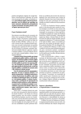 1825
Ciência&SaúdeColetiva,12(Sup):1819-1829,2007
positivos da legislação original e de corrigir limi-
tações e desvirtuamentos verificados. De acordo
com essa perspectiva de análise, as fundações es-
tatais provavelmente exigirão, além de uma lei com-
plementar, uma lei ordinária que especifique sua
maior autonomia administrativa principalmente
no plano orçamentário, não sendo, portanto, razoá-
vel esperar aprovação para breve12
.
O que é fundação estatal?
Não obstante certas diferenças de concepção e de
ênfase entre a proposta do Ministério de Plane-
jamento, Gestão e Orçamento e aquela apresen-
tada para o debate pela Secretaria da Saúde do
Estado da Bahia (SESAB), verifica-se um cres-
cente consenso de que a Fundação Estatal repre-
senta uma inovação institucional com grandes
vantagens para a operação do SUS em compara-
ção aos formatos de autarquia, autarquia espe-
cial (universidades federais e agências), empresa
e fundação públicas. O governo federal colocou
um texto para consulta pública e debate com a
seguinte definição:
A fundação estatal é forma jurídica que integra
a administração pública indireta, ao lado das au-
tarquias, das fundações públicas de direito público
(fundações autárquicas), dos consórcios públicos
de direito público ou privado, das empresas públi-
cas e das sociedades de economia mista. É regida
pelo regime jurídico do direito privado, ao lado das
empresas públicas e sociedades de economia mista
e dos consórcios de direito privado.
Goza de autonomia gerencial, orçamentária e
financeira, tal como as empresas estatais.[...] O
direito de propriedade, a finalidade institucional e
o sistema de governança são públicos, assim como
nos órgãos de administração direta, nas autarqui-
as e nas fundações públicas. O sistema de gover-
nança inclui a participação de representantes da
sociedade civil para promover o maior alinhamen-
to possível entre as atividades da entidade e as ne-
cessidades e expectativas dos cidadãos. Observa um
regime administrativo mínimo, assim como as
empresas estatais13
.
Ainda assim, a Fundação Estatal não pode
ser vista como uma panacéia, diante da natureza
do Estado brasileiro e dos limites da reforma
política proposta, nem visa resolver os grandes
nós da Reforma Sanitária, mas deve ser conside-
rada como uma das alternativas inovadoras para
a gestão de organizações complexas, como é o
caso dos hospitais da rede própria do SUS, que
sob essa modalidade de gestão poderiam fazer
frente aos problemas decorrentes das amarras à
legislação que rege licitações para compra de
material e insumos, bem como teriam maior li-
berdade de ação para contratação de força de
trabalho necessária à melhoria do funcionamento
dos serviços.
A criação de Fundações Estatais também
pode ser uma alternativa para a gestão de recur-
sos estratégicos envolvidos em uma extensa rede
de serviços, como é o caso da gestão de pessoal
empregado em programas ou áreas específicas,
a exemplo da proposta de criação da Fundação
Estatal para a Saúde da Família14
, elaborada pela
equipe que dirige a Atenção Básica do SUS na
Secretaria de Saúde do Estado da Bahia. Esta foi
amplamente debatida na 7ª Conferência Estadu-
al de Saúde da Bahia, sendo recomendada por
quatro dos cinco grupos de discussão e aprova-
da na plenária final por 70% dos delegados. Por-
tanto, a academia deve debruçar-se sobre o tema
e analisá-lo da forma mais fundamentada possí-
vel, pois o movimento sanitário, conselheiros,
delegados e gestores precisam dispor dos elemen-
tos necessários para a escolha e decisão informa-
das sobre tal questão.
Como se pode perceber, o debate e a experi-
mentação de alternativas pode se dar em duas
dimensões da “institucionalidade” do SUS, ou
seja, ao nível da macro-organização do SUS, pro-
blematizando-se a possibilidade de constituição
de uma “autarquia” que proteja o SUS das influ-
ências conjunturais, político-partidárias, corpo-
rativas e outras, ao tempo em que se desenvolve,
no curto prazo, um processo de experimentação
de alternativas gerenciais em áreas críticas que
permitam aos gestores, notadamente aos gesto-
res estaduais e municipais, nos municípios de
médio e grande porte, retomarem e/ou consoli-
darem o processo de condução do SUS em dire-
ção à Imagem-Objetivo definida na legislação
constitucional e infraconstitucional.
Superar o clientelismo,
o corporativismo e o amadorismo
Os avanços conquistados na descentralização e a
engenharia política exercitada para garantir o co-
mando único em cada esfera de governo, diante
da especificidade da Federação brasileira, não de-
vem obscurecer a vulnerabilidade do sistema às
mudanças de governos, de gestores e de partidos.
O debate em torno de mudanças na estrutu-
ra organizacional do sistema como um todo, com
eventual redefinição das relações intergoverna-
 