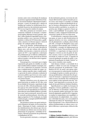1826
Paim,J.S.&Teixeira,C.F.
mentais, assim como a introdução de mudanças
na estrutura organizacional do Ministério de Saú-
de, Secretarias Estaduais e Municipais de Saúde é,
portanto, o ponto de partida para a adoção de
medidas que resultem no fortalecimento da ca-
pacidade de governo das instituições gestoras do
SUS em seu respectivo âmbito de atuação.
Além disso, pensamos ser necessário um in-
vestimento redobrado na formação e constitui-
ção de sujeitos,lideranças,técnicos,gerentes,“qua-
dros”,enfim,dotados de capacidade técnica e com-
promisso político com o processo de Reforma
Sanitária e a defesa do SUS democrático, qualifi-
cados a atuarem em diversos espaços e níveis de
gestão e de condução política do sistema.
Trata-se da chamada “profissionalização da
gestão do SUS”, que já vem sendo discutida há
alguns anos, sem que tenham sido adotadas
medidas concretas para a criação da carreira de
“gestor do SUS”, o que implicaria a valorização
dos profissionais que se dedicam cotidianamen-
te às atividades de caráter gerencial nas diversas
esferas de gestão e nos diversos níveis organiza-
cionais do sistema.
Nessa perspectiva, é necessário que os órgãos
responsáveis pela gestão do trabalho em saúde,
seja no âmbito federal, estadual e municipal, avan-
cem com a elaboração de propostas concretas
para o estabelecimento de plano de cargos, car-
reiras e salários específico para o âmbito políti-
co-gerencial, de modo a estimular a realização de
concursos públicos que levem em conta a quali-
ficação e a experiência dos profissionais no exer-
cício dessas funções.
Algumas estimativas acerca do número de
postos gerenciais no âmbito do SUS dão conta
da necessidade de formação e capacitação de algo
em torno de 100 a 120 mil profissionais, muito
dos quais já vêm sendo formados e capacitados
através de cursos de especialização em várias áreas,
oferecidos por universidades públicas e privadas,
bem como, mais recentemente, através de cursos
de mestrado profissionalizante oferecidos por
alguns programas de Pós-Graduação em Saúde
Coletiva do país, a exemplo da ENPS/FIOCRUZ,
UERJ e ISC/UFBA.
Tais iniciativas contam com apoio institucio-
nal do Ministério da Saúde e de Secretarias Esta-
duais e Municipais de Saúde, constituindo um
dos desdobramentos dos esforços que vêm sen-
do realizados nos últimos anos em torno da im-
plementação de programas e atividades de for-
mação e educação permanente dos profissionais
e trabalhadores do SUS.
Na área gerencial, entretanto, a contraparti-
da das instituições gestoras, em termos da valo-
rização diferencial dos sujeitos formados por es-
tes cursos, nem sempre se consolida, na medida
em que prevalece a prática de distribuição de car-
gos na estrutura administrativa em função dos
interesses político-partidários ou pressões cor-
porativas que obrigam os gestores a buscar ga-
rantir a “governabilidade” da sua gestão, repro-
duzindo-se, assim, o deplorável amadorismo que
caracteriza a gestão do SUS em várias áreas.
O enfrentamento e superação desses proble-
mas passa, ao nosso ver, pelo fortalecimento de
algumas iniciativas em curso, notadamente na
área de planejamento e avaliação, desenvolvidas
pelo MS, a exemplo do PlanejaSUS, bem como
por iniciativas desencadeadas pelo CONASS e
CONASEMS, a exemplo da implementação da
Avaliação da Gestão Descentralizada do SUS
(CONASS) e a capacitação em larga escala de
dirigentes e técnicos na área de gestão de siste-
mas e serviços, como é o caso da experiência de-
senvolvida no estado do Ceará. A expansão de
cursos de graduação em gestão de saúde e a im-
plantação da graduação em Saúde Coletiva15
se-
riam outros caminhos mais ousados.
Cabe destacar, inclusive, a necessidade de se
qualificar o debate em torno das estratégias de
educação permanente de profissionais e traba-
lhadores do SUS, de modo a não apenas valori-
zar a incorporação de conhecimentos científicos
e tecnologias de gestão no âmbito gerencial, se-
não que problematizar a dimensão ética dos pro-
cessos de formação e capacitação de pessoal em
todos os níveis, sem dúvida. Essa constituição de
novos sujeitos sociais representa uma das “trin-
cheiras” mais importantes no processo de reto-
mada da luta pela Reforma Sanitária Brasileira.
Especificamente no âmbito da formação de
dirigentes e técnicos qualificados a exercer fun-
ções de liderança na formulação e implementa-
ção de propostas político-gerenciais nos vários
níveis de organização e gestão do SUS, é importan-
te ressaltar os compromissos com a qualidade e o
reconhecimento da subjetividade, com a inova-
ção e efetividade das ações, com a necessidade de
valorização do esforço de “humanização” das re-
lações interpessoais e com o desenvolvimento de
práticas fundamentadas em valores como o res-
peito à diferença e a preservação e defesa da vida.
Comentáriosfinais
A Reforma Sanitária Brasileira enfatizava uma
totalidade de mudanças passando pela Reforma
 