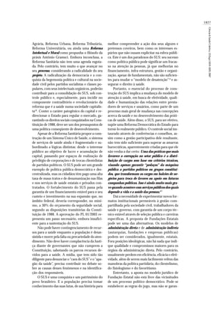 1827
Ciência&SaúdeColetiva,12(Sup):1819-1829,2007
Agrária, Reforma Urbana, Reforma Tributária,
Reforma Universitária, ou ainda uma Reforma
Intelectual e Moral como propunha o filósofo da
práxis Antônio Gramsci. Embora inconclusa, a
Reforma Sanitária não tem uma agenda esgota-
da. Pelo contrário, tem muito o que avançar no
seu processo, considerando a radicalidade do seu
projeto. A radicalização da democracia e a con-
quista da hegemonia política e cultural na socie-
dade civil pelos partidos socialistas e classes po-
pulares, com seus intelectuais orgânicos, poderão
contribuir para a consolidação do SUS, sob con-
trole público e, especialmente, para incidir no
componente contraditório e revolucionário da
reforma que é a saúde numa sociedade capitalis-
ta16
. Conter o caráter patogênico do capital e re-
direcionar o Estado para regular o mercado, ga-
rantindo os direitos sociais conquistados na Cons-
tituição de 1988, deve ser um dos pressupostos de
uma política conseqüente de desenvolvimento.
Apesar de a Reforma Sanitária propor a cons-
trução de um Sistema Único de Saúde, o sistema
de serviços de saúde ainda é fragmentado e su-
bordinado a lógicas distintas: desde o interesse
público ao objetivo de lucro e acumulação de
capital, passando por espaços de realização de
privilégio de corporações e de trocas clientelistas
de partidos políticos. O SUS pode ser um grande
exemplo de política pública democrática e des-
centralizada, mas os cidadãos têm pago uma alta
taxa de maus tratos e de desumanização nas filas
e nos serviços de saúde estatais e privados con-
tratados. O fortalecimento do SUS passa pela
garantia de um financiamento estável para o seu
custeio e investimento na sua expansão que, no
âmbito federal, deveria corresponder, no míni-
mo, a 30% do orçamento da seguridade social,
segundo as disposições transitórias da Consti-
tuição de 1988. A aprovação do PL 01/2003 re-
presenta um passo necessário, embora insufici-
ente para a sustentação do SUS.
Não pode haver contingenciamento de recur-
sos para a saúde enquanto a população é desas-
sistida e morre pela falta ou precariedade do aten-
dimento. Não deve haver complacência da Justi-
ça diante de governantes que não cumprem a
Constituição, sabotando os parcos recursos de-
vidos para a saúde. A mídia, que tem sido tão
diligente para denunciar o“caos do SUS”e o“apa-
gão da saúde”, precisa contribuir no debate so-
bre as causas desses fenômenos e na identifica-
ção dos responsáveis.
O SUS é uma conquista e um patrimônio do
povo brasileiro. E a população precisa tomar
conhecimento das suas lutas, de sua história para
melhor compreender a ação dos seus algozes e
pretensos coveiros, bem como os interesses es-
púrios que não ousam explicitar na esfera públi-
ca. Este é um dos paradoxos do SUS: seu sucesso
como política pública pode significar um fracas-
so na atenção às pessoas, já que melhorias no
financiamento, infra-estrutura, gestão e organi-
zação, apesar de fundamentais, não são suficien-
tes para mudar o “modelo de desatenção”15
e as-
segurar o direito à saúde.
Portanto, o essencial do processo de cons-
trução do SUS implica a mudança do modelo de
atenção á saúde, em busca de efetividade, quali-
dade e humanização das relações entre presta-
dores de serviços e usuários, como parte de um
processo mais geral de mudança nas concepções
acerca da saúde e no desenvolvimento das práti-
cas de saúde. Além disso, o SUS, para ser efetivo,
supõe uma Reforma Democrática do Estado para
torná-lo realmente público. O controle social ins-
taurado através de conferências e conselhos, as-
sim como a gestão participativa dele resultante,
não tem sido suficiente para superar as amarras
burocráticas, aparentemente criadas para que ele
não venha a dar certo: Uma das práticas que mais
favorece a corrupção no setor público é a distri-
buição de cargos sem base em critérios técnicos,
visando apenas garantir “pedaços” da máquina
pública a partidos políticos ou grupos constituí-
dos, que transformam os cargos em balcões de ne-
gócios para troca de favores ou apoio em futuras
campanhas políticas. Isso é ainda muito mais gra-
ve quando acontece com serviços públicos dos quais
depende a vida e a saúde das pessoas.17
Daí a necessidade de experimentar novos for-
matos institucionais permeáveis à gestão com-
partilhada pela sociedade civil, trabalhadores da
saúde e governo, com garantia de um corpo téc-
nico estável através de seleção pública e carreiras
específicas. A proposta de Fundações Estatais
pode ser uma das alternativas. Os modelos de
administração direta e de administração indireta
(autarquias, fundações e empresas públicas)
podem ser considerados, igualmente, estatais.
Fora posições ideológicas, não há nada que indi-
que qualidade e compromissos maiores para os
órgãos da administração direta. Pelo contrário,
usualmente perdem em eficiência, eficácia e efeti-
vidade, além de serem mais facilmente reféns das
manobras da política partidária, do clientelismo,
do fisiologismo e do favoritismo.
Entretanto, a aposta no modelo jurídico de
Fundação Estatal não está livre das vicissitudes
de um processo político democrático. Pode-se
estabelecer as regras do jogo, mas não se garan-
 