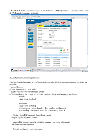 5)Na ABA DHCP é necessário sempre deixar habilitado o DHCP, sendo que o mesmo exibe a faixa
de IPs disponíveis para os terminais.




B) Configuração microcomputadores

Para inserir as informações de configuração do roteador Wireless nas máquinas sem perdê-las ao
reiniciar:
−Abra o Konsole
−Como superusuário ( su + senha)
−Digite: vim /etc/network/interfaces (enter)
−Clique em Insert, para entrar no modo de escrita e edite o arquivo conforme abaixo:
             auto lo
             iface lo inet loopback

           auto wlan0
           iface wlan0 inet dhcp
           wireless-essid <nome da rede> Ex: wireless-essid proinfo
           wireless-key s:<senha da rede> Ex: wireless-key s:nte10

  −Digitar clique ESC para sair do modo de escrita
  −Após, digite :wq! (para salvar)

  - Após editar o arquivo acima, reinicie a placa de rede como o comando:
  /etc/init.d/networking restart

  - Reinicie a máquina e veja se conecta.
 