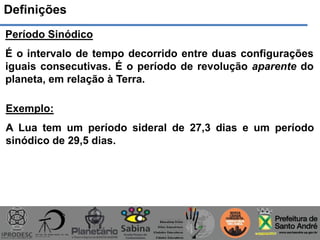 Definições
Período Sinódico
É o intervalo de tempo decorrido entre duas configurações
iguais consecutivas. É o período de revolução aparente do
planeta, em relação à Terra.
Exemplo:
A Lua tem um período sideral de 27,3 dias e um período
sinódico de 29,5 dias.
 