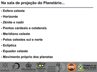 Na sala de projeção do Planetário...
- Esfera celeste
- Horizonte
- Zênite e nadir
- Pontos cardeais e colaterais
- Meridiano celeste
- Polos celestes sul e norte
- Eclíptica
- Equador celeste
- Movimento próprio dos planetas
 