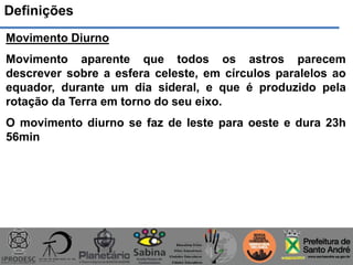 Definições
Movimento Diurno
Movimento aparente que todos os astros parecem
descrever sobre a esfera celeste, em círculos paralelos ao
equador, durante um dia sideral, e que é produzido pela
rotação da Terra em torno do seu eixo.
O movimento diurno se faz de leste para oeste e dura 23h
56min
 