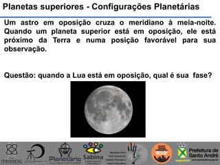 Planetas superiores - Configurações Planetárias
Um astro em oposição cruza o meridiano à meia-noite.
Quando um planeta superior está em oposição, ele está
próximo da Terra e numa posição favorável para sua
observação.
Questão: quando a Lua está em oposição, qual é sua fase?
 