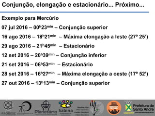 Conjunção, elongação e estacionário... Próximo...
Exemplo para Mercúrio
07 jul 2016 – 00h23min – Conjunção superior
16 ago 2016 – 18h21min – Máxima elongação a leste (27º 25’)
29 ago 2016 – 21h45min – Estacionário
12 set 2016 – 20h39min – Conjunção inferior
21 set 2016 – 06h53min – Estacionário
28 set 2016 – 16h27min – Máxima elongação a oeste (17º 52’)
27 out 2016 – 13h13min – Conjunção superior
 