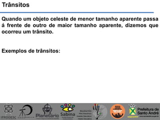 Trânsitos
Quando um objeto celeste de menor tamanho aparente passa
á frente de outro de maior tamanho aparente, dizemos que
ocorreu um trânsito.
Exemplos de trânsitos:
 