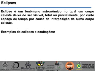 Eclipses
Eclipse é um fenômeno astronômico no qual um corpo
celeste deixa de ser visível, total ou parcialmente, por curto
espaço de tempo por causa da interposição de outro corpo
celeste.
Exemplos de eclipses e ocultações:
 